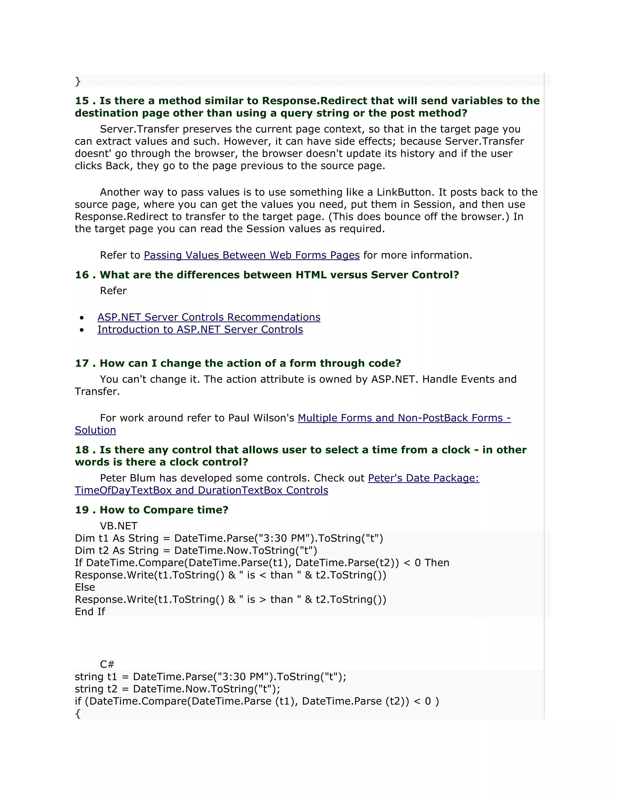 }
15 . Is there a method similar to Response.Redirect that will send variables to the
destination page other than using a query string or the post method?
      Server.Transfer preserves the current page context, so that in the target page you
can extract values and such. However, it can have side effects; because Server.Transfer
doesnt' go through the browser, the browser doesn't update its history and if the user
clicks Back, they go to the page previous to the source page.

     Another way to pass values is to use something like a LinkButton. It posts back to the
source page, where you can get the values you need, put them in Session, and then use
Response.Redirect to transfer to the target page. (This does bounce off the browser.) In
the target page you can read the Session values as required.

    Refer to Passing Values Between Web Forms Pages for more information.
16 . What are the differences between HTML versus Server Control?
    Refer

•   ASP.NET Server Controls Recommendations
•   Introduction to ASP.NET Server Controls


17 . How can I change the action of a form through code?
    You can't change it. The action attribute is owned by ASP.NET. Handle Events and
Transfer.

     For work around refer to Paul Wilson's Multiple Forms and Non-PostBack Forms -
Solution
18 . Is there any control that allows user to select a time from a clock - in other
words is there a clock control?
    Peter Blum has developed some controls. Check out Peter's Date Package:
TimeOfDayTextBox and DurationTextBox Controls
19 . How to Compare time?
     VB.NET
Dim t1 As String = DateTime.Parse("3:30 PM").ToString("t")
Dim t2 As String = DateTime.Now.ToString("t")
If DateTime.Compare(DateTime.Parse(t1), DateTime.Parse(t2)) < 0 Then
Response.Write(t1.ToString() & " is < than " & t2.ToString())
Else
Response.Write(t1.ToString() & " is > than " & t2.ToString())
End If




     C#
string t1 = DateTime.Parse("3:30 PM").ToString("t");
string t2 = DateTime.Now.ToString("t");
if (DateTime.Compare(DateTime.Parse (t1), DateTime.Parse (t2)) < 0 )
{
 