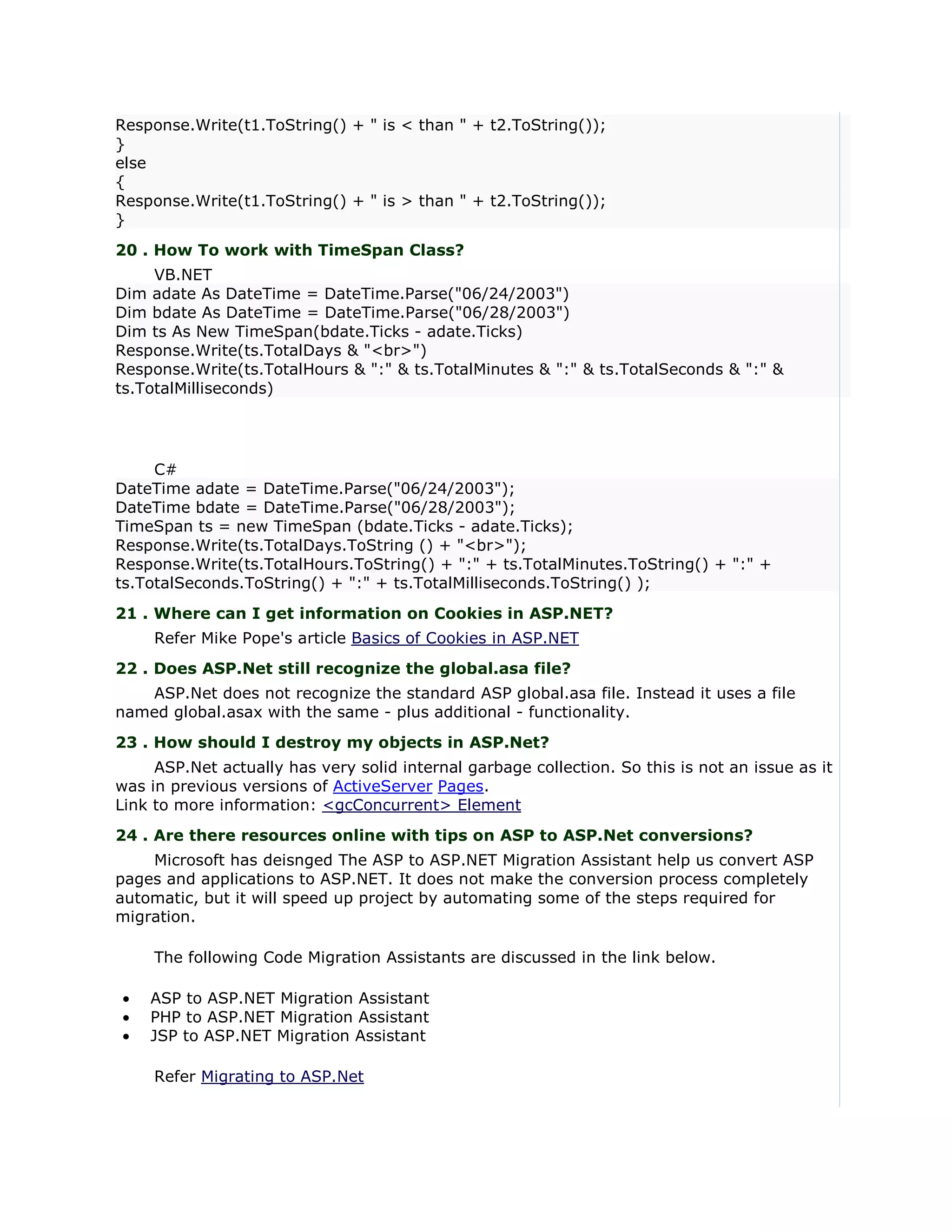 Response.Write(t1.ToString() + " is < than " + t2.ToString());
}
else
{
Response.Write(t1.ToString() + " is > than " + t2.ToString());
}
20 . How To work with TimeSpan Class?
     VB.NET
Dim adate As DateTime = DateTime.Parse("06/24/2003")
Dim bdate As DateTime = DateTime.Parse("06/28/2003")
Dim ts As New TimeSpan(bdate.Ticks - adate.Ticks)
Response.Write(ts.TotalDays & "<br>")
Response.Write(ts.TotalHours & ":" & ts.TotalMinutes & ":" & ts.TotalSeconds & ":" &
ts.TotalMilliseconds)




     C#
DateTime adate = DateTime.Parse("06/24/2003");
DateTime bdate = DateTime.Parse("06/28/2003");
TimeSpan ts = new TimeSpan (bdate.Ticks - adate.Ticks);
Response.Write(ts.TotalDays.ToString () + "<br>");
Response.Write(ts.TotalHours.ToString() + ":" + ts.TotalMinutes.ToString() + ":" +
ts.TotalSeconds.ToString() + ":" + ts.TotalMilliseconds.ToString() );
21 . Where can I get information on Cookies in ASP.NET?
     Refer Mike Pope's article Basics of Cookies in ASP.NET
22 . Does ASP.Net still recognize the global.asa file?
   ASP.Net does not recognize the standard ASP global.asa file. Instead it uses a file
named global.asax with the same - plus additional - functionality.
23 . How should I destroy my objects in ASP.Net?
     ASP.Net actually has very solid internal garbage collection. So this is not an issue as it
was in previous versions of ActiveServer Pages.
Link to more information: <gcConcurrent> Element
24 . Are there resources online with tips on ASP to ASP.Net conversions?
    Microsoft has deisnged The ASP to ASP.NET Migration Assistant help us convert ASP
pages and applications to ASP.NET. It does not make the conversion process completely
automatic, but it will speed up project by automating some of the steps required for
migration.

     The following Code Migration Assistants are discussed in the link below.

•   ASP to ASP.NET Migration Assistant
•   PHP to ASP.NET Migration Assistant
•   JSP to ASP.NET Migration Assistant

     Refer Migrating to ASP.Net
 