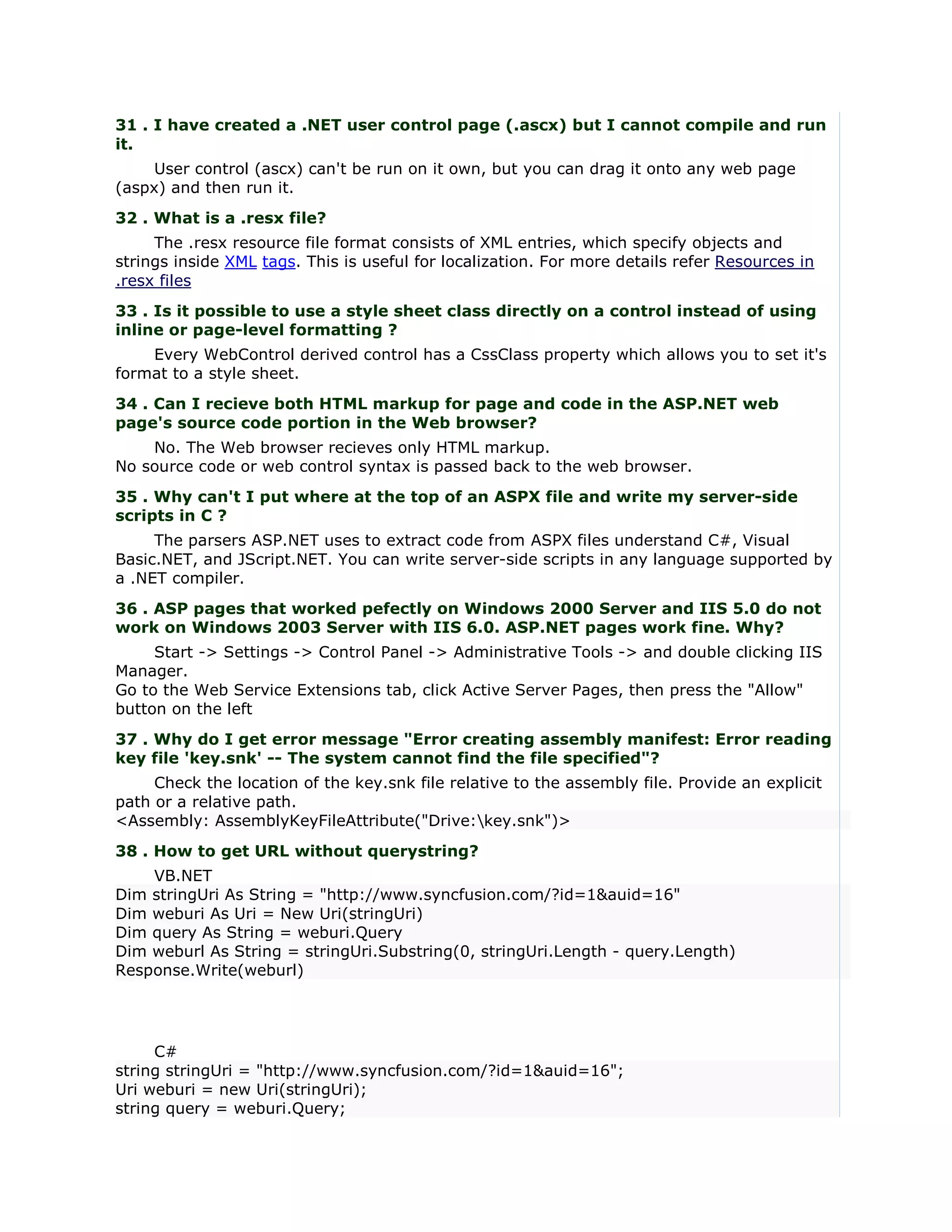 31 . I have created a .NET user control page (.ascx) but I cannot compile and run
it.
     User control (ascx) can't be run on it own, but you can drag it onto any web page
(aspx) and then run it.
32 . What is a .resx file?
     The .resx resource file format consists of XML entries, which specify objects and
strings inside XML tags. This is useful for localization. For more details refer Resources in
.resx files
33 . Is it possible to use a style sheet class directly on a control instead of using
inline or page-level formatting ?
    Every WebControl derived control has a CssClass property which allows you to set it's
format to a style sheet.
34 . Can I recieve both HTML markup for page and code in the ASP.NET web
page's source code portion in the Web browser?
    No. The Web browser recieves only HTML markup.
No source code or web control syntax is passed back to the web browser.
35 . Why can't I put where at the top of an ASPX file and write my server-side
scripts in C ?
     The parsers ASP.NET uses to extract code from ASPX files understand C#, Visual
Basic.NET, and JScript.NET. You can write server-side scripts in any language supported by
a .NET compiler.
36 . ASP pages that worked pefectly on Windows 2000 Server and IIS 5.0 do not
work on Windows 2003 Server with IIS 6.0. ASP.NET pages work fine. Why?
     Start -> Settings -> Control Panel -> Administrative Tools -> and double clicking IIS
Manager.
Go to the Web Service Extensions tab, click Active Server Pages, then press the "Allow"
button on the left
37 . Why do I get error message "Error creating assembly manifest: Error reading
key file 'key.snk' -- The system cannot find the file specified"?
     Check the location of the key.snk file relative to the assembly file. Provide an explicit
path or a relative path.
<Assembly: AssemblyKeyFileAttribute("Drive:key.snk")>
38 . How to get URL without querystring?
    VB.NET
Dim stringUri As String = "http://www.syncfusion.com/?id=1&auid=16"
Dim weburi As Uri = New Uri(stringUri)
Dim query As String = weburi.Query
Dim weburl As String = stringUri.Substring(0, stringUri.Length - query.Length)
Response.Write(weburl)




     C#
string stringUri = "http://www.syncfusion.com/?id=1&auid=16";
Uri weburi = new Uri(stringUri);
string query = weburi.Query;
 