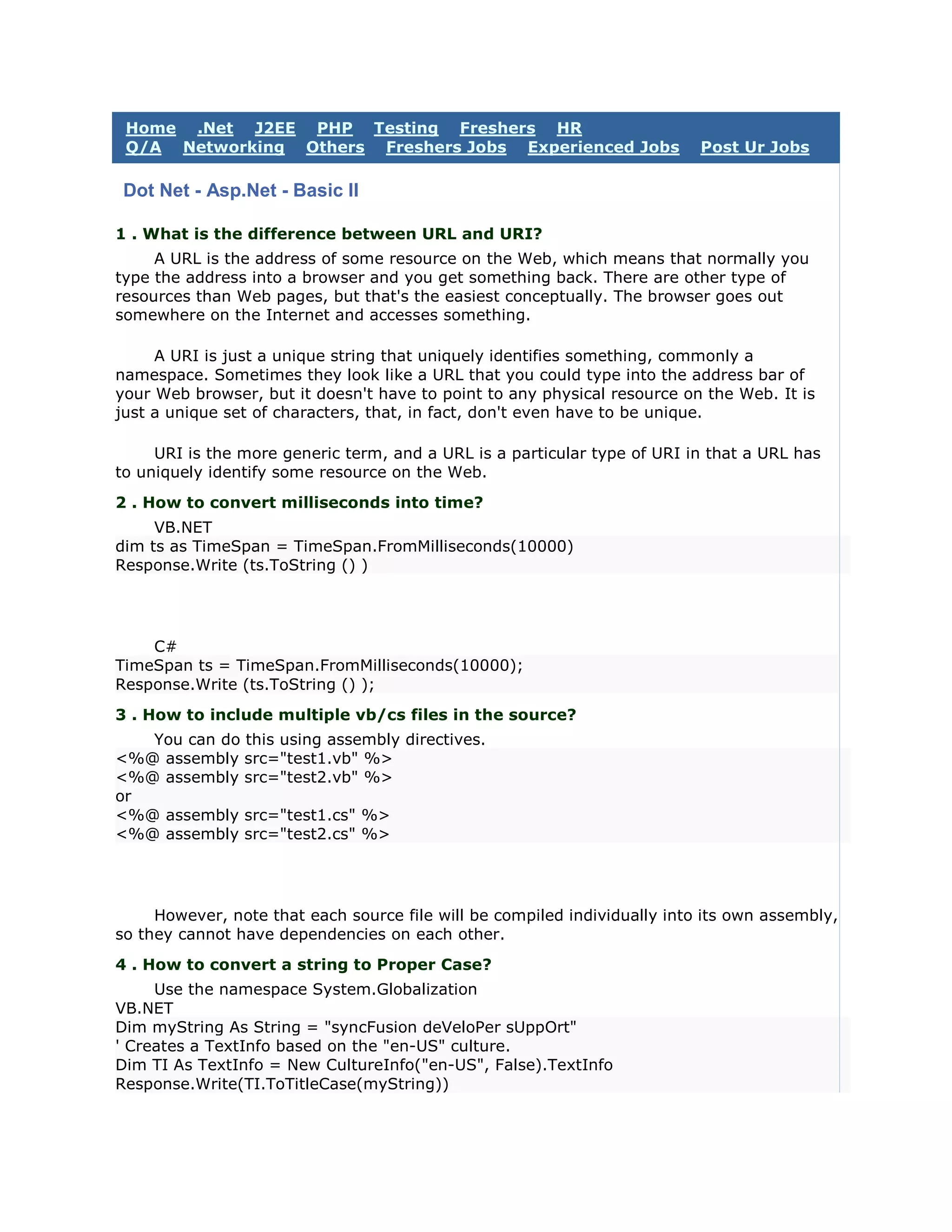 Home .Net J2EE PHP Testing Freshers HR
 Q/A Networking Others Freshers Jobs Experienced Jobs                      Post Ur Jobs

 Dot Net - Asp.Net - Basic II

1 . What is the difference between URL and URI?
     A URL is the address of some resource on the Web, which means that normally you
type the address into a browser and you get something back. There are other type of
resources than Web pages, but that's the easiest conceptually. The browser goes out
somewhere on the Internet and accesses something.

     A URI is just a unique string that uniquely identifies something, commonly a
namespace. Sometimes they look like a URL that you could type into the address bar of
your Web browser, but it doesn't have to point to any physical resource on the Web. It is
just a unique set of characters, that, in fact, don't even have to be unique.

     URI is the more generic term, and a URL is a particular type of URI in that a URL has
to uniquely identify some resource on the Web.
2 . How to convert milliseconds into time?
     VB.NET
dim ts as TimeSpan = TimeSpan.FromMilliseconds(10000)
Response.Write (ts.ToString () )




    C#
TimeSpan ts = TimeSpan.FromMilliseconds(10000);
Response.Write (ts.ToString () );
3 . How to include multiple vb/cs files in the source?
   You can do this using assembly directives.
<%@ assembly src="test1.vb" %>
<%@ assembly src="test2.vb" %>
or
<%@ assembly src="test1.cs" %>
<%@ assembly src="test2.cs" %>




     However, note that each source file will be compiled individually into its own assembly,
so they cannot have dependencies on each other.
4 . How to convert a string to Proper Case?
     Use the namespace System.Globalization
VB.NET
Dim myString As String = "syncFusion deVeloPer sUppOrt"
' Creates a TextInfo based on the "en-US" culture.
Dim TI As TextInfo = New CultureInfo("en-US", False).TextInfo
Response.Write(TI.ToTitleCase(myString))
 
