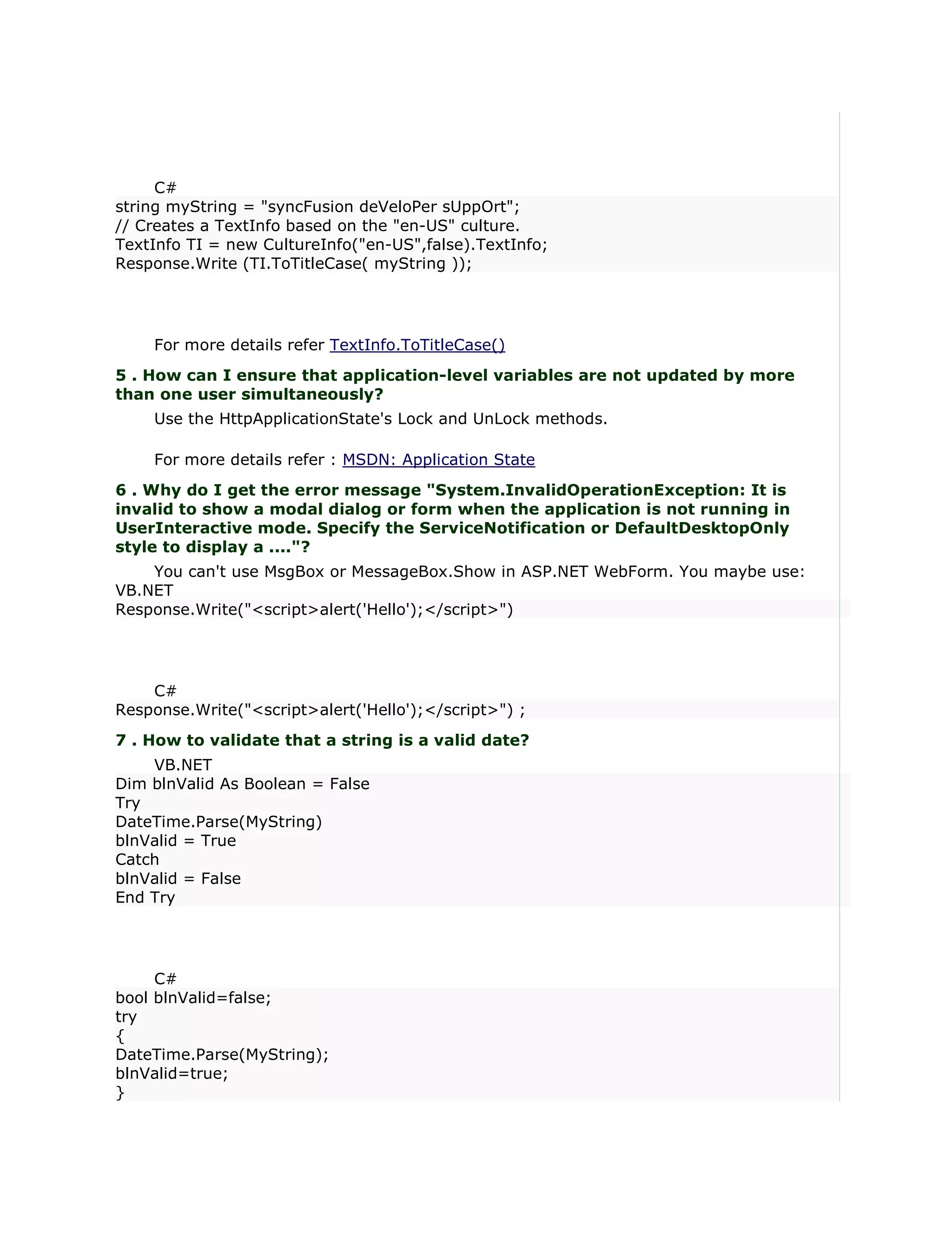 C#
string myString = "syncFusion deVeloPer sUppOrt";
// Creates a TextInfo based on the "en-US" culture.
TextInfo TI = new CultureInfo("en-US",false).TextInfo;
Response.Write (TI.ToTitleCase( myString ));




    For more details refer TextInfo.ToTitleCase()
5 . How can I ensure that application-level variables are not updated by more
than one user simultaneously?
    Use the HttpApplicationState's Lock and UnLock methods.

    For more details refer : MSDN: Application State
6 . Why do I get the error message "System.InvalidOperationException: It is
invalid to show a modal dialog or form when the application is not running in
UserInteractive mode. Specify the ServiceNotification or DefaultDesktopOnly
style to display a ...."?
    You can't use MsgBox or MessageBox.Show in ASP.NET WebForm. You maybe use:
VB.NET
Response.Write("<script>alert('Hello');</script>")




    C#
Response.Write("<script>alert('Hello');</script>") ;
7 . How to validate that a string is a valid date?
    VB.NET
Dim blnValid As Boolean = False
Try
DateTime.Parse(MyString)
blnValid = True
Catch
blnValid = False
End Try




     C#
bool blnValid=false;
try
{
DateTime.Parse(MyString);
blnValid=true;
}
 