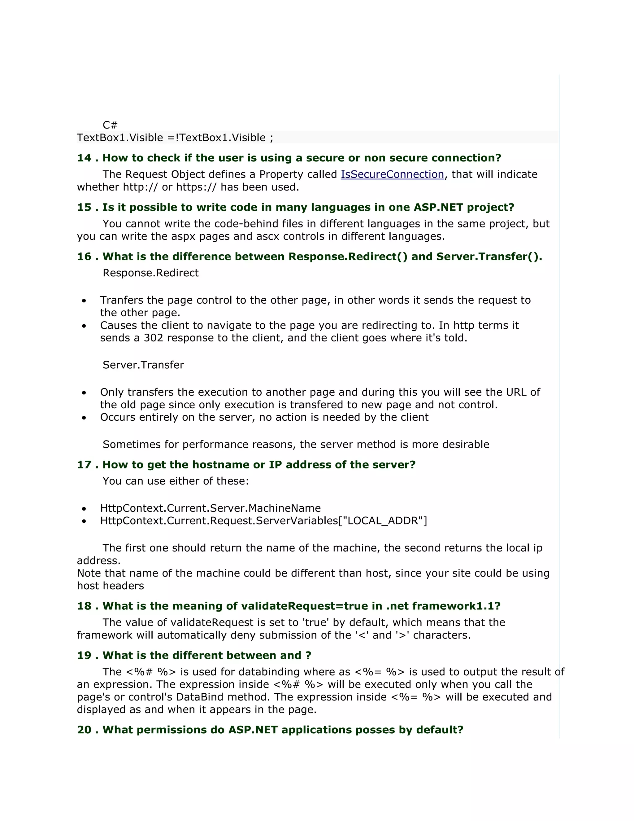 C#
TextBox1.Visible =!TextBox1.Visible ;
14 . How to check if the user is using a secure or non secure connection?
    The Request Object defines a Property called IsSecureConnection, that will indicate
whether http:// or https:// has been used.
15 . Is it possible to write code in many languages in one ASP.NET project?
     You cannot write the code-behind files in different languages in the same project, but
you can write the aspx pages and ascx controls in different languages.
16 . What is the difference between Response.Redirect() and Server.Transfer().
    Response.Redirect

•   Tranfers the page control to the other page, in other words it sends the request to
    the other page.
•   Causes the client to navigate to the page you are redirecting to. In http terms it
    sends a 302 response to the client, and the client goes where it's told.

    Server.Transfer

•   Only transfers the execution to another page and during this you will see the URL of
    the old page since only execution is transfered to new page and not control.
•   Occurs entirely on the server, no action is needed by the client

    Sometimes for performance reasons, the server method is more desirable
17 . How to get the hostname or IP address of the server?
    You can use either of these:

•   HttpContext.Current.Server.MachineName
•   HttpContext.Current.Request.ServerVariables["LOCAL_ADDR"]

     The first one should return the name of the machine, the second returns the local ip
address.
Note that name of the machine could be different than host, since your site could be using
host headers
18 . What is the meaning of validateRequest=true in .net framework1.1?
    The value of validateRequest is set to 'true' by default, which means that the
framework will automatically deny submission of the '<' and '>' characters.
19 . What is the different between and ?
     The <%# %> is used for databinding where as <%= %> is used to output the result of
an expression. The expression inside <%# %> will be executed only when you call the
page's or control's DataBind method. The expression inside <%= %> will be executed and
displayed as and when it appears in the page.
20 . What permissions do ASP.NET applications posses by default?
 