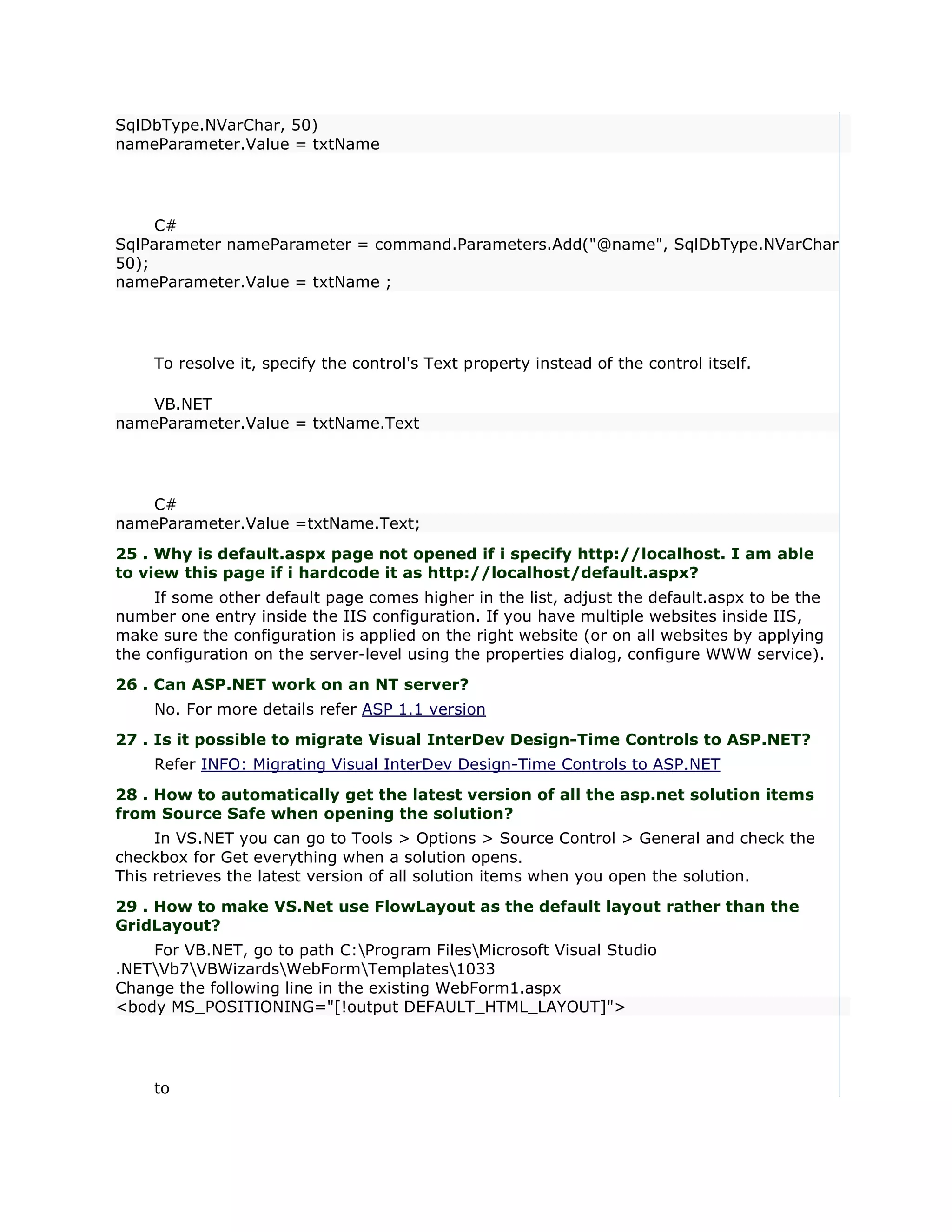SqlDbType.NVarChar, 50)
nameParameter.Value = txtName




     C#
SqlParameter nameParameter = command.Parameters.Add("@name", SqlDbType.NVarChar,
50);
nameParameter.Value = txtName ;




    To resolve it, specify the control's Text property instead of the control itself.

   VB.NET
nameParameter.Value = txtName.Text




   C#
nameParameter.Value =txtName.Text;
25 . Why is default.aspx page not opened if i specify http://localhost. I am able
to view this page if i hardcode it as http://localhost/default.aspx?
     If some other default page comes higher in the list, adjust the default.aspx to be the
number one entry inside the IIS configuration. If you have multiple websites inside IIS,
make sure the configuration is applied on the right website (or on all websites by applying
the configuration on the server-level using the properties dialog, configure WWW service).
26 . Can ASP.NET work on an NT server?
    No. For more details refer ASP 1.1 version
27 . Is it possible to migrate Visual InterDev Design-Time Controls to ASP.NET?
    Refer INFO: Migrating Visual InterDev Design-Time Controls to ASP.NET
28 . How to automatically get the latest version of all the asp.net solution items
from Source Safe when opening the solution?
     In VS.NET you can go to Tools > Options > Source Control > General and check the
checkbox for Get everything when a solution opens.
This retrieves the latest version of all solution items when you open the solution.
29 . How to make VS.Net use FlowLayout as the default layout rather than the
GridLayout?
    For VB.NET, go to path C:Program FilesMicrosoft Visual Studio
.NETVb7VBWizardsWebFormTemplates1033
Change the following line in the existing WebForm1.aspx
<body MS_POSITIONING="[!output DEFAULT_HTML_LAYOUT]">




    to
 