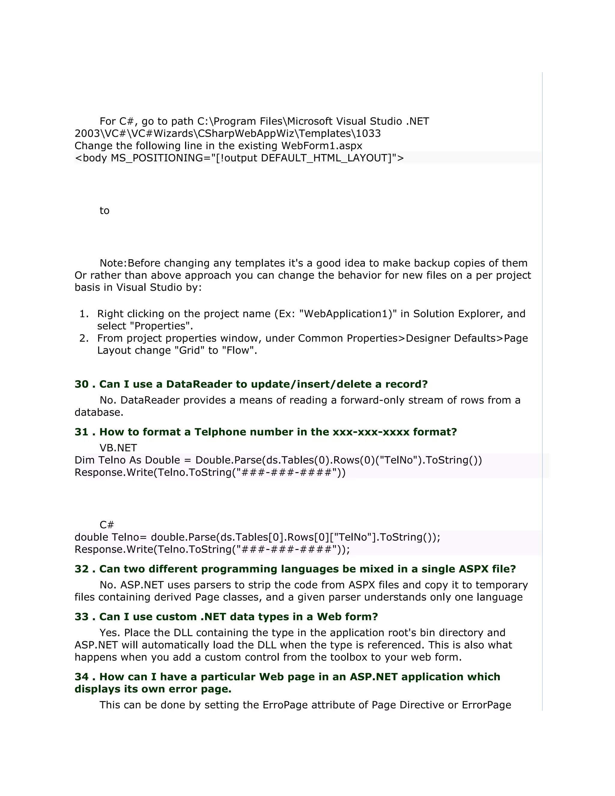 For C#, go to path C:Program FilesMicrosoft Visual Studio .NET
2003VC#VC#WizardsCSharpWebAppWizTemplates1033
Change the following line in the existing WebForm1.aspx
<body MS_POSITIONING="[!output DEFAULT_HTML_LAYOUT]">




    to




     Note:Before changing any templates it's a good idea to make backup copies of them
Or rather than above approach you can change the behavior for new files on a per project
basis in Visual Studio by:

1. Right clicking on the project name (Ex: "WebApplication1)" in Solution Explorer, and
   select "Properties".
2. From project properties window, under Common Properties>Designer Defaults>Page
   Layout change "Grid" to "Flow".


30 . Can I use a DataReader to update/insert/delete a record?
    No. DataReader provides a means of reading a forward-only stream of rows from a
database.
31 . How to format a Telphone number in the xxx-xxx-xxxx format?
    VB.NET
Dim Telno As Double = Double.Parse(ds.Tables(0).Rows(0)("TelNo").ToString())
Response.Write(Telno.ToString("###-###-####"))




    C#
double Telno= double.Parse(ds.Tables[0].Rows[0]["TelNo"].ToString());
Response.Write(Telno.ToString("###-###-####"));
32 . Can two different programming languages be mixed in a single ASPX file?
      No. ASP.NET uses parsers to strip the code from ASPX files and copy it to temporary
files containing derived Page classes, and a given parser understands only one language
33 . Can I use custom .NET data types in a Web form?
    Yes. Place the DLL containing the type in the application root's bin directory and
ASP.NET will automatically load the DLL when the type is referenced. This is also what
happens when you add a custom control from the toolbox to your web form.
34 . How can I have a particular Web page in an ASP.NET application which
displays its own error page.
    This can be done by setting the ErroPage attribute of Page Directive or ErrorPage
 