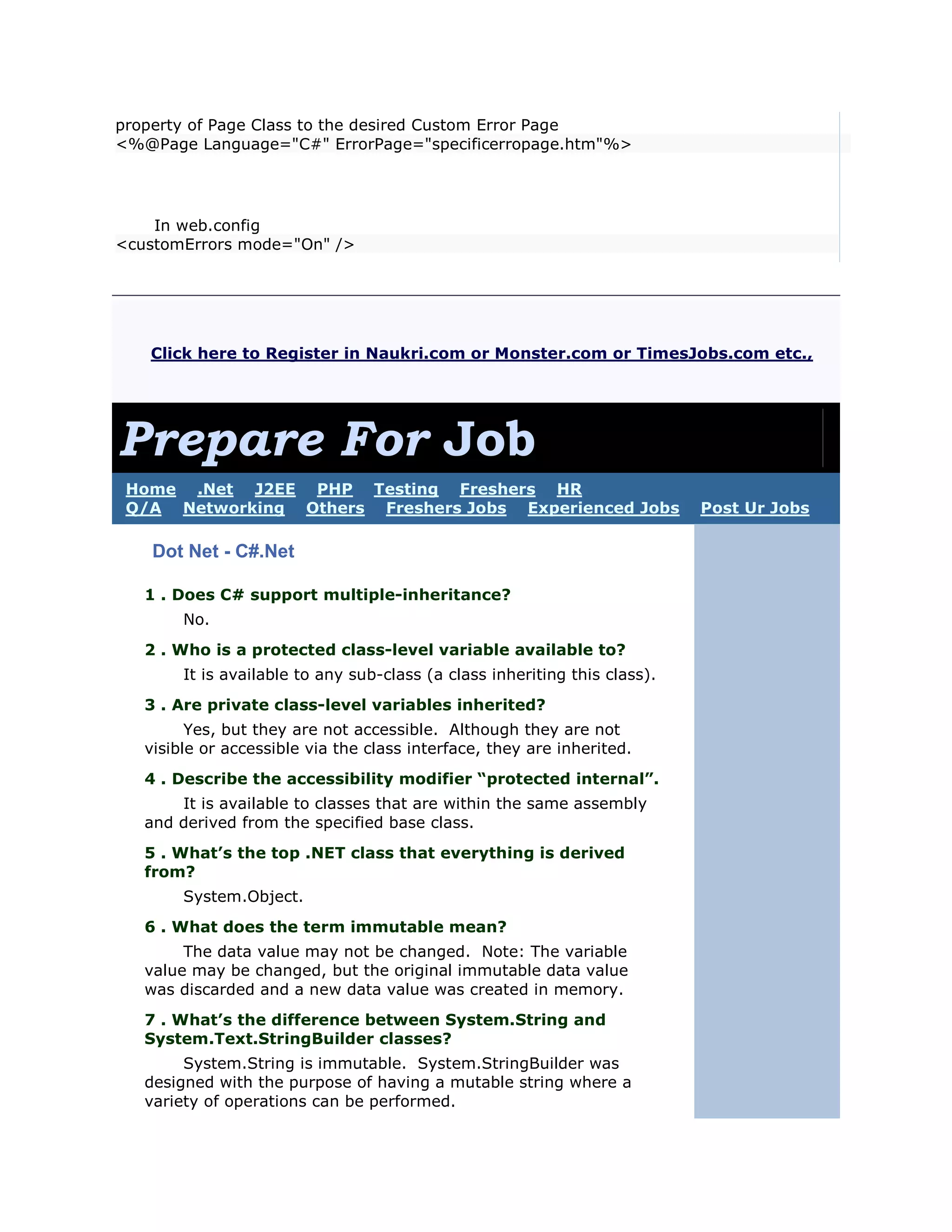 property of Page Class to the desired Custom Error Page
<%@Page Language="C#" ErrorPage="specificerropage.htm"%>




    In web.config
<customErrors mode="On" />




   Click here to Register in Naukri.com or Monster.com or TimesJobs.com etc.,




Prepare For Job
 Home .Net J2EE PHP Testing Freshers HR
 Q/A Networking Others Freshers Jobs Experienced Jobs                       Post Ur Jobs

    Dot Net - C#.Net

   1 . Does C# support multiple-inheritance?
        No.
   2 . Who is a protected class-level variable available to?
        It is available to any sub-class (a class inheriting this class).
   3 . Are private class-level variables inherited?
         Yes, but they are not accessible. Although they are not
   visible or accessible via the class interface, they are inherited.
   4 . Describe the accessibility modifier “protected internal”.
       It is available to classes that are within the same assembly
   and derived from the specified base class.
   5 . What’s the top .NET class that everything is derived
   from?
        System.Object.
   6 . What does the term immutable mean?
        The data value may not be changed. Note: The variable
   value may be changed, but the original immutable data value
   was discarded and a new data value was created in memory.
   7 . What’s the difference between System.String and
   System.Text.StringBuilder classes?
        System.String is immutable. System.StringBuilder was
   designed with the purpose of having a mutable string where a
   variety of operations can be performed.
 