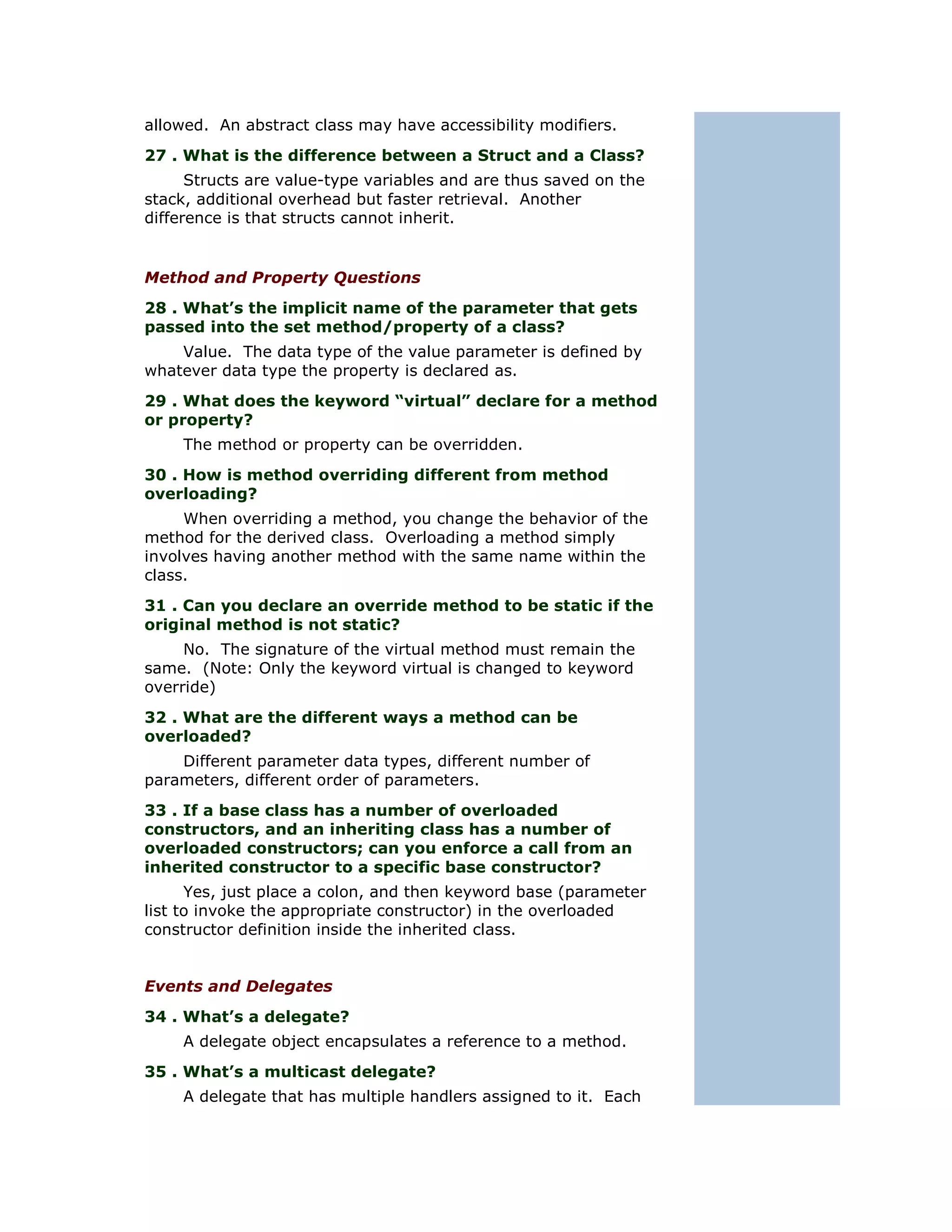 allowed. An abstract class may have accessibility modifiers.
27 . What is the difference between a Struct and a Class?
      Structs are value-type variables and are thus saved on the
stack, additional overhead but faster retrieval. Another
difference is that structs cannot inherit.


Method and Property Questions
28 . What’s the implicit name of the parameter that gets
passed into the set method/property of a class?
    Value. The data type of the value parameter is defined by
whatever data type the property is declared as.
29 . What does the keyword “virtual” declare for a method
or property?
    The method or property can be overridden.
30 . How is method overriding different from method
overloading?
     When overriding a method, you change the behavior of the
method for the derived class. Overloading a method simply
involves having another method with the same name within the
class.
31 . Can you declare an override method to be static if the
original method is not static?
     No. The signature of the virtual method must remain the
same. (Note: Only the keyword virtual is changed to keyword
override)
32 . What are the different ways a method can be
overloaded?
    Different parameter data types, different number of
parameters, different order of parameters.
33 . If a base class has a number of overloaded
constructors, and an inheriting class has a number of
overloaded constructors; can you enforce a call from an
inherited constructor to a specific base constructor?
      Yes, just place a colon, and then keyword base (parameter
list to invoke the appropriate constructor) in the overloaded
constructor definition inside the inherited class.


Events and Delegates
34 . What’s a delegate?
    A delegate object encapsulates a reference to a method.
35 . What’s a multicast delegate?
    A delegate that has multiple handlers assigned to it. Each
 