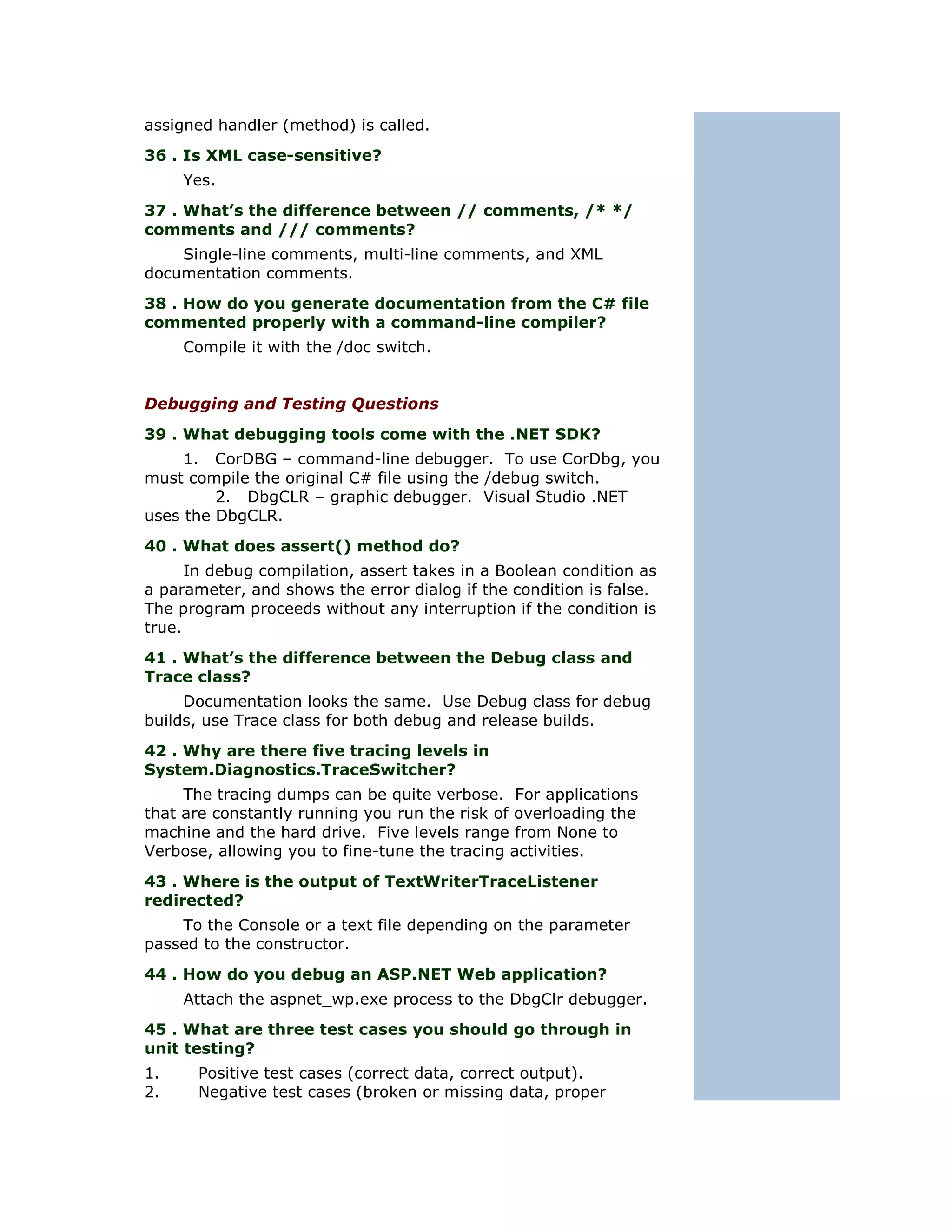assigned handler (method) is called.
36 . Is XML case-sensitive?
     Yes.
37 . What’s the difference between // comments, /* */
comments and /// comments?
    Single-line comments, multi-line comments, and XML
documentation comments.
38 . How do you generate documentation from the C# file
commented properly with a command-line compiler?
     Compile it with the /doc switch.


Debugging and Testing Questions
39 . What debugging tools come with the .NET SDK?
     1. CorDBG – command-line debugger. To use CorDbg, you
must compile the original C# file using the /debug switch.
         2. DbgCLR – graphic debugger. Visual Studio .NET
uses the DbgCLR.
40 . What does assert() method do?
      In debug compilation, assert takes in a Boolean condition as
a parameter, and shows the error dialog if the condition is false.
The program proceeds without any interruption if the condition is
true.
41 . What’s the difference between the Debug class and
Trace class?
     Documentation looks the same. Use Debug class for debug
builds, use Trace class for both debug and release builds.
42 . Why are there five tracing levels in
System.Diagnostics.TraceSwitcher?
     The tracing dumps can be quite verbose. For applications
that are constantly running you run the risk of overloading the
machine and the hard drive. Five levels range from None to
Verbose, allowing you to fine-tune the tracing activities.
43 . Where is the output of TextWriterTraceListener
redirected?
    To the Console or a text file depending on the parameter
passed to the constructor.
44 . How do you debug an ASP.NET Web application?
     Attach the aspnet_wp.exe process to the DbgClr debugger.
45 . What are three test cases you should go through in
unit testing?
1.    Positive test cases (correct data, correct output).
2.    Negative test cases (broken or missing data, proper
 