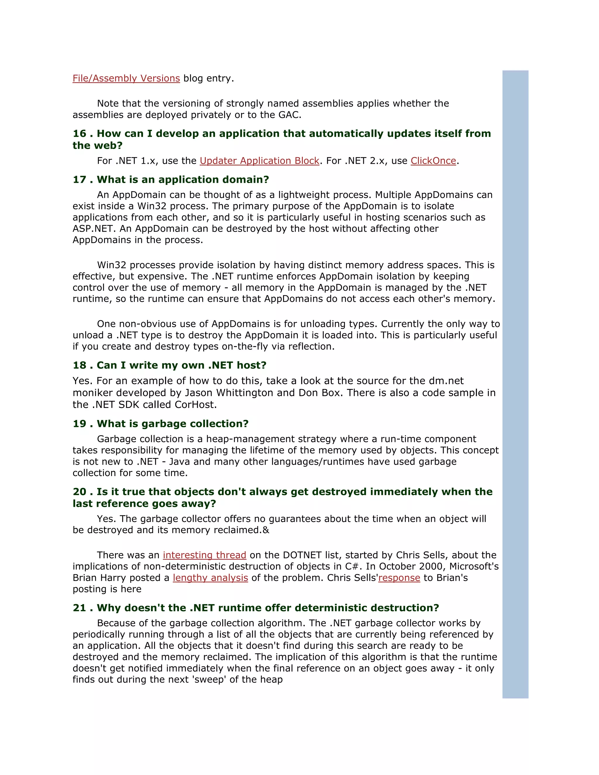 File/Assembly Versions blog entry.

    Note that the versioning of strongly named assemblies applies whether the
assemblies are deployed privately or to the GAC.

16 . How can I develop an application that automatically updates itself from
the web?
     For .NET 1.x, use the Updater Application Block. For .NET 2.x, use ClickOnce.

17 . What is an application domain?
      An AppDomain can be thought of as a lightweight process. Multiple AppDomains can
exist inside a Win32 process. The primary purpose of the AppDomain is to isolate
applications from each other, and so it is particularly useful in hosting scenarios such as
ASP.NET. An AppDomain can be destroyed by the host without affecting other
AppDomains in the process.

      Win32 processes provide isolation by having distinct memory address spaces. This is
effective, but expensive. The .NET runtime enforces AppDomain isolation by keeping
control over the use of memory - all memory in the AppDomain is managed by the .NET
runtime, so the runtime can ensure that AppDomains do not access each other's memory.

      One non-obvious use of AppDomains is for unloading types. Currently the only way to
unload a .NET type is to destroy the AppDomain it is loaded into. This is particularly useful
if you create and destroy types on-the-fly via reflection.

18 . Can I write my own .NET host?
Yes. For an example of how to do this, take a look at the source for the dm.net
moniker developed by Jason Whittington and Don Box. There is also a code sample in
the .NET SDK called CorHost.
19 . What is garbage collection?
      Garbage collection is a heap-management strategy where a run-time component
takes responsibility for managing the lifetime of the memory used by objects. This concept
is not new to .NET - Java and many other languages/runtimes have used garbage
collection for some time.

20 . Is it true that objects don't always get destroyed immediately when the
last reference goes away?
     Yes. The garbage collector offers no guarantees about the time when an object will
be destroyed and its memory reclaimed.&

     There was an interesting thread on the DOTNET list, started by Chris Sells, about the
implications of non-deterministic destruction of objects in C#. In October 2000, Microsoft's
Brian Harry posted a lengthy analysis of the problem. Chris Sells'response to Brian's
posting is here

21 . Why doesn't the .NET runtime offer deterministic destruction?
      Because of the garbage collection algorithm. The .NET garbage collector works by
periodically running through a list of all the objects that are currently being referenced by
an application. All the objects that it doesn't find during this search are ready to be
destroyed and the memory reclaimed. The implication of this algorithm is that the runtime
doesn't get notified immediately when the final reference on an object goes away - it only
finds out during the next 'sweep' of the heap
 