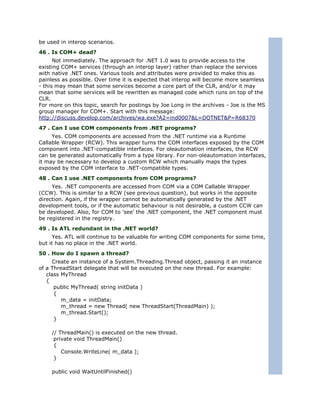 be used in interop scenarios.
46 . Is COM+ dead?
      Not immediately. The approach for .NET 1.0 was to provide access to the
existing COM+ services (through an interop layer) rather than replace the services
with native .NET ones. Various tools and attributes were provided to make this as
painless as possible. Over time it is expected that interop will become more seamless
- this may mean that some services become a core part of the CLR, and/or it may
mean that some services will be rewritten as managed code which runs on top of the
CLR.
For more on this topic, search for postings by Joe Long in the archives - Joe is the MS
group manager for COM+. Start with this message:
http://discuss.develop.com/archives/wa.exe?A2=ind0007&L=DOTNET&P=R68370
47 . Can I use COM components from .NET programs?
     Yes. COM components are accessed from the .NET runtime via a Runtime
Callable Wrapper (RCW). This wrapper turns the COM interfaces exposed by the COM
component into .NET-compatible interfaces. For oleautomation interfaces, the RCW
can be generated automatically from a type library. For non-oleautomation interfaces,
it may be necessary to develop a custom RCW which manually maps the types
exposed by the COM interface to .NET-compatible types.
48 . Can I use .NET components from COM programs?
     Yes. .NET components are accessed from COM via a COM Callable Wrapper
(CCW). This is similar to a RCW (see previous question), but works in the opposite
direction. Again, if the wrapper cannot be automatically generated by the .NET
development tools, or if the automatic behaviour is not desirable, a custom CCW can
be developed. Also, for COM to 'see' the .NET component, the .NET component must
be registered in the registry.
49 . Is ATL redundant in the .NET world?
      Yes. ATL will continue to be valuable for writing COM components for some time,
but it has no place in the .NET world.
50 . How do I spawn a thread?
     Create an instance of a System.Threading.Thread object, passing it an instance
of a ThreadStart delegate that will be executed on the new thread. For example:
   class MyThread
   {
      public MyThread( string initData )
      {
         m_data = initData;
         m_thread = new Thread( new ThreadStart(ThreadMain) );
         m_thread.Start();
      }

     // ThreadMain() is executed on the new thread.
      private void ThreadMain()
      {
         Console.WriteLine( m_data );
      }

     public void WaitUntilFinished()
 