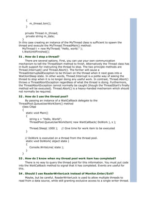 {
          m_thread.Join();
      }

      private Thread m_thread;
      private string m_data;
   }
In this case creating an instance of the MyThread class is sufficient to spawn the
thread and execute the MyThread.ThreadMain() method:
   MyThread t = new MyThread( "Hello, world." );
   t.WaitUntilFinished();
51 . How do I stop a thread?
     There are several options. First, you can use your own communication
mechanism to tell the ThreadStart method to finish. Alternatively the Thread class has
in-built support for instructing the thread to stop. The two principle methods are
Thread.Interrupt() and Thread.Abort(). The former will cause a
ThreadInterruptedException to be thrown on the thread when it next goes into a
WaitJoinSleep state. In other words, Thread.Interrupt is a polite way of asking the
thread to stop when it is no longer doing any useful work. In contrast, Thread.Abort()
throws a ThreadAbortException regardless of what the thread is doing. Furthermore,
the ThreadAbortException cannot normally be caught (though the ThreadStart's finally
method will be executed). Thread.Abort() is a heavy-handed mechanism which should
not normally be required.
52 . How do I use the thread pool?
    By passing an instance of a WaitCallback delegate to the
ThreadPool.QueueUserWorkItem() method
  class CApp
  {
     static void Main()
     {
        string s = "Hello, World";
        ThreadPool.QueueUserWorkItem( new WaitCallback( DoWork ), s );

          Thread.Sleep( 1000 );   // Give time for work item to be executed
      }

      // DoWork is executed on a thread from the thread pool.
       static void DoWork( object state )
       {
          Console.WriteLine( state );
       }
  }
53 . How do I know when my thread pool work item has completed?
      There is no way to query the thread pool for this information. You must put code
into the WaitCallback method to signal that it has completed. Events are useful for
this.
54 . Should I use ReaderWriterLock instead of Monitor.Enter/Exit?
     Maybe, but be careful. ReaderWriterLock is used to allow multiple threads to
read from a data source, while still granting exclusive access to a single writer thread.
 