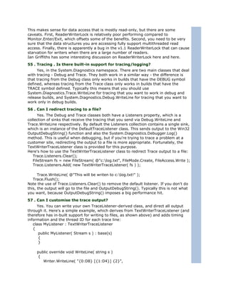 This makes sense for data access that is mostly read-only, but there are some
caveats. First, ReaderWriterLock is relatively poor performing compared to
Monitor.Enter/Exit, which offsets some of the benefits. Second, you need to be very
sure that the data structures you are accessing fully support multithreaded read
access. Finally, there is apparently a bug in the v1.1 ReaderWriterLock that can cause
starvation for writers when there are a large number of readers.
Ian Griffiths has some interesting discussion on ReaderWriterLock here and here.
55 . Tracing . Is there built-in support for tracing/logging?
     Yes, in the System.Diagnostics namespace. There are two main classes that deal
with tracing - Debug and Trace. They both work in a similar way - the difference is
that tracing from the Debug class only works in builds that have the DEBUG symbol
defined, whereas tracing from the Trace class only works in builds that have the
TRACE symbol defined. Typically this means that you should use
System.Diagnostics.Trace.WriteLine for tracing that you want to work in debug and
release builds, and System.Diagnostics.Debug.WriteLine for tracing that you want to
work only in debug builds.
56 . Can I redirect tracing to a file?
      Yes. The Debug and Trace classes both have a Listeners property, which is a
collection of sinks that receive the tracing that you send via Debug.WriteLine and
Trace.WriteLine respectively. By default the Listeners collection contains a single sink,
which is an instance of the DefaultTraceListener class. This sends output to the Win32
OutputDebugString() function and also the System.Diagnostics.Debugger.Log()
method. This is useful when debugging, but if you're trying to trace a problem at a
customer site, redirecting the output to a file is more appropriate. Fortunately, the
TextWriterTraceListener class is provided for this purpose.
Here's how to use the TextWriterTraceListener class to redirect Trace output to a file:
   Trace.Listeners.Clear();
   FileStream fs = new FileStream( @"c:log.txt", FileMode.Create, FileAccess.Write );
   Trace.Listeners.Add( new TextWriterTraceListener( fs ) );

      Trace.WriteLine( @"This will be writen to c:log.txt!" );
   Trace.Flush();
Note the use of Trace.Listeners.Clear() to remove the default listener. If you don't do
this, the output will go to the file and OutputDebugString(). Typically this is not what
you want, because OutputDebugString() imposes a big performance hit.
57 . Can I customise the trace output?
     Yes. You can write your own TraceListener-derived class, and direct all output
through it. Here's a simple example, which derives from TextWriterTraceListener (and
therefore has in-built support for writing to files, as shown above) and adds timing
information and the thread ID for each trace line:
   class MyListener : TextWriterTraceListener
   {
      public MyListener( Stream s ) : base(s)
      {
      }

     public override void WriteLine( string s )
     {
        Writer.WriteLine( "{0:D8} [{1:D4}] {2}",
 