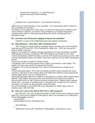 Environment.TickCount - m_startTickCount,
            AppDomain.GetCurrentThreadId(),
            s );
      }

     protected int m_startTickCount = Environment.TickCount;
   }
(Note that this implementation is not complete - the TraceListener.Write method is
not overridden for example.)
The beauty of this approach is that when an instance of MyListener is added to the
Trace.Listeners collection, all calls to Trace.WriteLine() go through MyListener,
including calls made by referenced assemblies that know nothing about the
MyListener class.
58 . Are there any third party logging components available?
      Log4net is a port of the established log4j Java logging component.
59 . Miscellaneous . How does .NET remoting work?
      .NET remoting involves sending messages along channels. Two of the standard
channels are HTTP and TCP. TCP is intended for LANs only - HTTP can be used for
LANs or WANs (internet).
Support is provided for multiple message serializarion formats. Examples are SOAP
(XML-based) and binary. By default, the HTTP channel uses SOAP (via the .NET
runtime Serialization SOAP Formatter), and the TCP channel uses binary (via the .NET
runtime Serialization Binary Formatter). But either channel can use either serialization
format.
There are a number of styles of remote access:
• SingleCall. Each incoming request from a client is serviced by a new object. The
object is thrown away when the request has finished.
• Singleton. All incoming requests from clients are processed by a single server
object.
• Client-activated object. This is the old stateful (D)COM model whereby the client
receives a reference to the remote object and holds that reference (thus keeping the
remote object alive) until it is finished with it.
Distributed garbage collection of objects is managed by a system called 'leased based
lifetime'. Each object has a lease time, and when that time expires the object is
disconnected from the .NET runtime remoting infrastructure. Objects have a default
renew time - the lease is renewed when a successful call is made from the client to
the object. The client can also explicitly renew the lease.
If you're interested in using XML-RPC as an alternative to SOAP, take a look at
Charles Cook's XML-RPC.Net.
60 . How can I get at the Win32 API from a .NET program?
      Use P/Invoke. This uses similar technology to COM Interop, but is used to access
static DLL entry points instead of COM objects. Here is an example of C# calling the
Win32 MessageBox function:
   using System;
   using System.Runtime.InteropServices;

      class MainApp
  {
      [DllImport("user32.dll", EntryPoint="MessageBox", SetLastError=true,
 