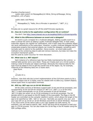 CharSet=CharSet.Auto)]
     public static extern int MessageBox(int hWnd, String strMessage, String
strCaption, uint uiType);

     public static void Main()
     {
       MessageBox( 0, "Hello, this is PInvoke in operation!", ".NET", 0 );
     }
   }
Pinvoke.net is a great resource for off-the-shelf P/Invoke signatures.
61 . How do I write to the application configuration file at runtime?
     You don't. See http://www.interact-sw.co.uk/iangblog/2004/11/25/savingconfig.
62 . What is the difference between an event and a delegate?
     An event is just a wrapper for a multicast delegate. Adding a public event to a
class is almost the same as adding a public multicast delegate field. In both cases,
subscriber objects can register for notifications, and in both cases the publisher object
can send notifications to the subscribers. However, a public multicast delegate has the
undesirable property that external objects can invoke the delegate, something we'd
normally want to restrict to the publisher. Hence events - an event adds public
methods to the containing class to add and remove receivers, but does not make the
invocation mechanism public.
See this post by Julien Couvreur for more discussion.
63 . What size is a .NET object?
     Each instance of a reference type has two fields maintained by the runtime - a
method table pointer and a sync block. These are 4 bytes each on a 32-bit system,
making a total of 8 bytes per object overhead. Obviously the instance data for the
type must be added to this to get the overall size of the object. So, for example,
instances of the following class are 12 bytes each:
   class MyInt
   {
      ...
      private int x;
   }
However, note that with the current implementation of the CLR there seems to be a
minimum object size of 12 bytes, even for classes with no data (e.g. System.Object).
Values types have no equivalent overhead.
64 . Will my .NET app run on 64-bit Windows?
      64-bit (x64) versions of Windows support both 32-bit and 64-bit processes, and
corresponding 32-bit and 64-bit versions of .NET 2.0. (.NET 1.1 is 32-bit only).
.NET 1.x apps automatically run as 32-bit processes on 64-bit Windows.
.NET 2.0 apps can either run as 32-bit processes or as 64-bit processes. The OS
decides which to use based on the PE header of the executable. The flags in the PE
header are controlled via the compiler /platform switch, which allows the target of the
app to be specified as 'x86', 'x64' or 'any cpu'. Normally you specify 'any cpu', and
your app will run as 32-bit on 32-bit Windows and 64-bit on 64-bit Windows. However
if you have some 32-bit native code in your app (loaded via COM interop, for
example), you will need to specify 'x86', which will force 64-bit Windows to load your
app in a 32-bit process. You can also tweak the 32-bit flag in the PE header using the
SDK corflags utility.
 