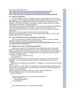 Some more explanation here:
http://blogs.msdn.com/gauravseth/archive/2006/03/07/545104.aspx
http://blogs.msdn.com/joshwil/archive/2005/04/08/406567.aspx
http://msdn.microsoft.com/netframework/programming/64bit/gettingstarted/
65 . What is reflection?
     All .NET compilers produce metadata about the types defined in the modules
they produce. This metadata is packaged along with the module (modules in turn are
packaged together in assemblies), and can be accessed by a mechanism called
reflection. The System.Reflection namespace contains classes that can be used to
interrogate the types for a module/assembly.
Using reflection to access .NET metadata is very similar to using ITypeLib/ITypeInfo
to access type library data in COM, and it is used for similar purposes - e.g.
determining data type sizes for marshaling data across context/process/machine
boundaries.
Reflection can also be used to dynamically invoke methods (see
System.Type.InvokeMember), or even create types dynamically at run-time (see
System.Reflection.Emit.TypeBuilder).
66 . .NET 2.0 What are the new features of .NET 2.0?
     Generics, anonymous methods, partial classes, iterators, property visibility
(separate visibility for get and set) and static classes.
See http://msdn.microsoft.com/msdnmag/issues/04/05/C20/default.aspx for more
information about these features.
67 . What are the new 2.0 features useful for?
     Generics are useful for writing efficient type-independent code, particularly
where the types might include value types. The obvious application is container
classes, and the .NET 2.0 class library includes a suite of generic container classes in
the System.Collections.Generic namespace. Here's a simple example of a generic
container class being used:
   List<int> myList = new List<int>();
   myList.Add( 10 );
Anonymous methods reduce the amount of code you have to write when using
delegates, and are therefore especially useful for GUI programming. Here's an
example
   AppDomain.CurrentDomain.ProcessExit += delegate { Console.WriteLine("Process
ending ..."); };
Partial classes is a useful feature for separating machine-generated code from hand-
written code in the same class, and will therefore be heavily used by development
tools such as Visual Studio.
Iterators reduce the amount of code you need to write to implement
IEnumerable/IEnumerator. Here's some sample code:
   static void Main()
   {
      RandomEnumerator re = new RandomEnumerator( 5 );
      foreach( double r in re )
          Console.WriteLine( r );
      Console.Read();
   }

      class RandomEnumerator : IEnumerable<double>
  {
 