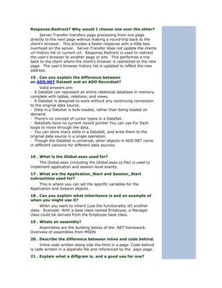 Response.Redirect? Why would I choose one over the other?
      Server.Transfer transfers page processing from one page
directly to the next page without making a round-trip back to the
client's browser. This provides a faster response with a little less
overhead on the server. Server.Transfer does not update the clients
url history list or current url. Response.Redirect is used to redirect
the user's browser to another page or site. This performas a trip
back to the client where the client's browser is redirected to the new
page. The user's browser history list is updated to reflect the new
address.
15 . Can you explain the difference between
an ADO.NET Dataset and an ADO Recordset?
      Valid answers are:
— A DataSet can represent an entire relational database in memory,
complete with tables, relations, and views.
— A DataSet is designed to work without any continuing connection
to the original data source.
— Data in a DataSet is bulk-loaded, rather than being loaded on
demand.
— There's no concept of cursor types in a DataSet.
— DataSets have no current record pointer You can use For Each
loops to move through the data.
— You can store many edits in a DataSet, and write them to the
original data source in a single operation.
— Though the DataSet is universal, other objects in ADO.NET come
in different versions for different data sources.


16 . What is the Global.asax used for?
     The Global.asax (including the Global.asax.cs file) is used to
implement application and session level events.
17 . What are the Application_Start and Session_Start
subroutines used for?
     This is where you can set the specific variables for the
Application and Session objects.
18 . Can you explain what inheritance is and an example of
when you might use it?
     When you want to inherit (use the functionality of) another
class. Example: With a base class named Employee, a Manager
class could be derived from the Employee base class.
19 . Whats an assembly?
    Assemblies are the building blocks of the .NET framework.
Overview of assemblies from MSDN
20 . Describe the difference between inline and code behind.
     Inline code written along side the html in a page. Code-behind
is code written in a separate file and referenced by the .aspx page.
21 . Explain what a diffgram is, and a good use for one?
 