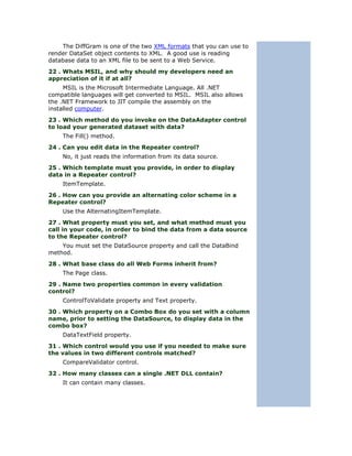 The DiffGram is one of the two XML formats that you can use to
render DataSet object contents to XML. A good use is reading
database data to an XML file to be sent to a Web Service.
22 . Whats MSIL, and why should my developers need an
appreciation of it if at all?
     MSIL is the Microsoft Intermediate Language. All .NET
compatible languages will get converted to MSIL. MSIL also allows
the .NET Framework to JIT compile the assembly on the
installed computer.
23 . Which method do you invoke on the DataAdapter control
to load your generated dataset with data?
    The Fill() method.
24 . Can you edit data in the Repeater control?
    No, it just reads the information from its data source.
25 . Which template must you provide, in order to display
data in a Repeater control?
    ItemTemplate.
26 . How can you provide an alternating color scheme in a
Repeater control?
    Use the AlternatingItemTemplate.
27 . What property must you set, and what method must you
call in your code, in order to bind the data from a data source
to the Repeater control?
    You must set the DataSource property and call the DataBind
method.
28 . What base class do all Web Forms inherit from?
    The Page class.
29 . Name two properties common in every validation
control?
    ControlToValidate property and Text property.
30 . Which property on a Combo Box do you set with a column
name, prior to setting the DataSource, to display data in the
combo box?
    DataTextField property.
31 . Which control would you use if you needed to make sure
the values in two different controls matched?
    CompareValidator control.
32 . How many classes can a single .NET DLL contain?
    It can contain many classes.
 