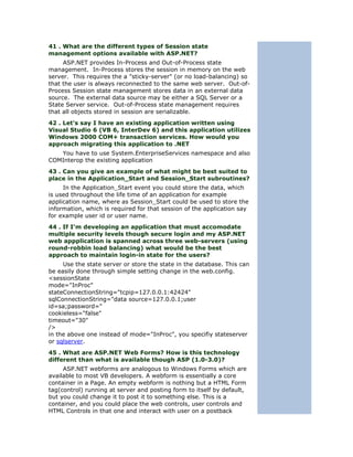 41 . What are the different types of Session state
management options available with ASP.NET?
     ASP.NET provides In-Process and Out-of-Process state
management. In-Process stores the session in memory on the web
server. This requires the a "sticky-server" (or no load-balancing) so
that the user is always reconnected to the same web server. Out-of-
Process Session state management stores data in an external data
source. The external data source may be either a SQL Server or a
State Server service. Out-of-Process state management requires
that all objects stored in session are serializable.
42 . Let's say I have an existing application written using
Visual Studio 6 (VB 6, InterDev 6) and this application utilizes
Windows 2000 COM+ transaction services. How would you
approach migrating this application to .NET
   You have to use System.EnterpriseServices namespace and also
COMInterop the existing application
43 . Can you give an example of what might be best suited to
place in the Application_Start and Session_Start subroutines?
     In the Application_Start event you could store the data, which
is used throughout the life time of an application for example
application name, where as Session_Start could be used to store the
information, which is required for that session of the application say
for example user id or user name.
44 . If I'm developing an application that must accomodate
multiple security levels though secure login and my ASP.NET
web appplication is spanned across three web-servers (using
round-robbin load balancing) what would be the best
approach to maintain login-in state for the users?
     Use the state server or store the state in the database. This can
be easily done through simple setting change in the web.config.
<sessionState
mode="InProc"
stateConnectionString="tcpip=127.0.0.1:42424"
sqlConnectionString="data source=127.0.0.1;user
id=sa;password="
cookieless="false"
timeout="30"
/>
in the above one instead of mode="InProc", you specifiy stateserver
or sqlserver.
45 . What are ASP.NET Web Forms? How is this technology
different than what is available though ASP (1.0-3.0)?
     ASP.NET webforms are analogous to Windows Forms which are
available to most VB developers. A webform is essentially a core
container in a Page. An empty webform is nothing but a HTML Form
tag(control) running at server and posting form to itself by default,
but you could change it to post it to something else. This is a
container, and you could place the web controls, user controls and
HTML Controls in that one and interact with user on a postback
 