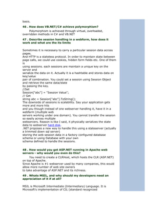 basis.
46 . How does VB.NET/C# achieve polymorphism?
     Polymorphism is achieved through virtual, overloaded,
overridden methods in C# and VB.NET
47 . Describe session handling in a webform, how does it
work and what are the its limits

Sometimes it is necessary to carry a particular session data across
pages.
And HTTP is a stateless protocol. In order to maintain state between
page calls, we could use cookies, hidden form fields etc. One of them
is
using sessions. each sessions are maintain a unique key on the
server and
serialize the data on it. Actually it is a hashtable and stores data on
key/value
pair of combination. You could set a session using Session Object
and retrieve the same data/state
by passing the key.
//Set
Session["abc"] = "Session Value";
// Get
string abc = Session["abc"].ToString();
The downside of sessions is scalability. Say your application gets
more and more hits
and you though instead of one webserver handling it, have it in a
webfarm (multiple web
servers working under one domain). You cannot transfer the session
so easily across multiple
webservers. Reason is like I said, it physically serializes the state
data to webserver hard disk.
.NET proposes a new way to handle this using a stateserver (actually
a trimmed down sql server)
storing the web session data in a factory configured database
schema or using Database with your own
schema defined to handle the sessions.


48 . How would you get ASP.NET running in Apache web
servers - why would you even do this?
     You need to create a CLRHost, which hosts the CLR (ASP.NET)
on top of Apache.
Since Apache is #1 webserver used by many companies, this would
allow more number of web site owners
to take advantage of ASP.NET and its richness.
49 . Whats MSIL, and why should my developers need an
appreciation of it if at all?

MSIL is Microsoft Intermediate (Intermediary) Language. It is
Microsoft's implementation of CIL (standard recognized
 