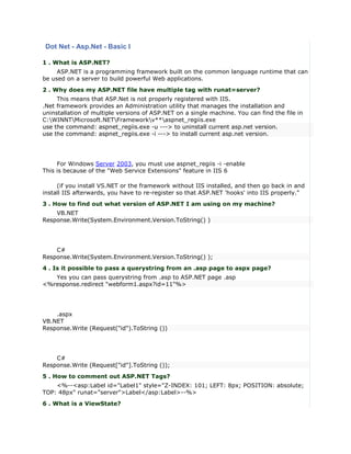 Dot Net - Asp.Net - Basic I

1 . What is ASP.NET?
     ASP.NET is a programming framework built on the common language runtime that can
be used on a server to build powerful Web applications.
2 . Why does my ASP.NET file have multiple tag with runat=server?
     This means that ASP.Net is not properly registered with IIS.
.Net framework provides an Administration utility that manages the installation and
uninstallation of multiple versions of ASP.NET on a single machine. You can find the file in
C:WINNTMicrosoft.NETFrameworkv**aspnet_regiis.exe
use the command: aspnet_regiis.exe -u ---> to uninstall current asp.net version.
use the command: aspnet_regiis.exe -i ---> to install current asp.net version.




     For Windows Server 2003, you must use aspnet_regiis -i -enable
This is because of the "Web Service Extensions" feature in IIS 6

     (if you install VS.NET or the framework without IIS installed, and then go back in and
install IIS afterwards, you have to re-register so that ASP.NET 'hooks' into IIS properly."
3 . How to find out what version of ASP.NET I am using on my machine?
    VB.NET
Response.Write(System.Environment.Version.ToString() )




    C#
Response.Write(System.Environment.Version.ToString() );
4 . Is it possible to pass a querystring from an .asp page to aspx page?
   Yes you can pass querystring from .asp to ASP.NET page .asp
<%response.redirect "webform1.aspx?id=11"%>




    .aspx
VB.NET
Response.Write (Request("id").ToString ())




    C#
Response.Write (Request["id"].ToString ());
5 . How to comment out ASP.NET Tags?
    <%--<asp:Label id="Label1" style="Z-INDEX: 101; LEFT: 8px; POSITION: absolute;
TOP: 48px" runat="server">Label</asp:Label>--%>
6 . What is a ViewState?
 