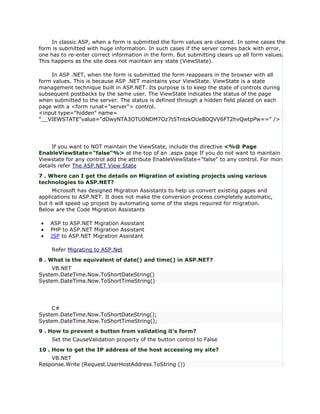 In classic ASP, when a form is submitted the form values are cleared. In some cases the
form is submitted with huge information. In such cases if the server comes back with error,
one has to re-enter correct information in the form. But submitting clears up all form values.
This happens as the site does not maintain any state (ViewState).

    In ASP .NET, when the form is submitted the form reappears in the browser with all
form values. This is because ASP .NET maintains your ViewState. ViewState is a state
management technique built in ASP.NET. Its purpose is to keep the state of controls during
subsequent postbacks by the same user. The ViewState indicates the status of the page
when submitted to the server. The status is defined through a hidden field placed on each
page with a <form runat="server"> control.
<input type="hidden" name=
"__VIEWSTATE"value="dDwyNTA3OTU0NDM7Oz7t5TntzkOUeB0QVV6FT2hvQwtpPw==" />




     If you want to NOT maintain the ViewState, include the directive <%@ Page
EnableViewState="false"%> at the top of an .aspx page If you do not want to maintain
Viewstate for any control add the attribute EnableViewState="false" to any control. For more
details refer The ASP.NET View State
7 . Where can I get the details on Migration of existing projects using various
technologies to ASP.NET?
      Microsoft has designed Migration Assistants to help us convert existing pages and
applications to ASP.NET. It does not make the conversion process completely automatic,
but it will speed up project by automating some of the steps required for migration.
Below are the Code Migration Assistants

•   ASP to ASP.NET Migration Assistant
•   PHP to ASP.NET Migration Assistant
•   JSP to ASP.NET Migration Assistant

    Refer Migrating to ASP.Net
8 . What is the equivalent of date() and time() in ASP.NET?
     VB.NET
System.DateTime.Now.ToShortDateString()
System.DateTime.Now.ToShortTimeString()




     C#
System.DateTime.Now.ToShortDateString();
System.DateTime.Now.ToShortTimeString();
9 . How to prevent a button from validating it's form?
    Set the CauseValidation property of the button control to False
10 . How to get the IP address of the host accessing my site?
    VB.NET
Response.Write (Request.UserHostAddress.ToString ())
 