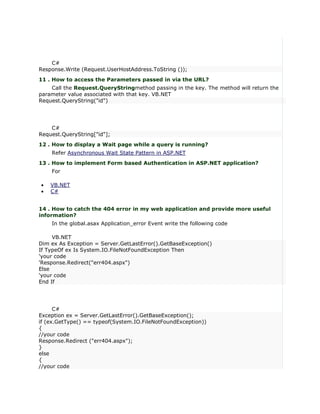 C#
Response.Write (Request.UserHostAddress.ToString ());
11 . How to access the Parameters passed in via the URL?
    Call the Request.QueryStringmethod passing in the key. The method will return the
parameter value associated with that key. VB.NET
Request.QueryString("id")




    C#
Request.QueryString["id"];
12 . How to display a Wait page while a query is running?
    Refer Asynchronous Wait State Pattern in ASP.NET
13 . How to implement Form based Authentication in ASP.NET application?
    For

•   VB.NET
•   C#


14 . How to catch the 404 error in my web application and provide more useful
information?
    In the global.asax Application_error Event write the following code

     VB.NET
Dim ex As Exception = Server.GetLastError().GetBaseException()
If TypeOf ex Is System.IO.FileNotFoundException Then
'your code
'Response.Redirect("err404.aspx")
Else
'your code
End If




      C#
Exception ex = Server.GetLastError().GetBaseException();
if (ex.GetType() == typeof(System.IO.FileNotFoundException))
{
//your code
Response.Redirect ("err404.aspx");
}
else
{
//your code
 
