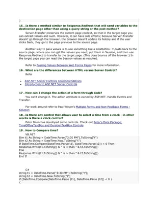 }
15 . Is there a method similar to Response.Redirect that will send variables to the
destination page other than using a query string or the post method?
      Server.Transfer preserves the current page context, so that in the target page you
can extract values and such. However, it can have side effects; because Server.Transfer
doesnt' go through the browser, the browser doesn't update its history and if the user
clicks Back, they go to the page previous to the source page.

     Another way to pass values is to use something like a LinkButton. It posts back to the
source page, where you can get the values you need, put them in Session, and then use
Response.Redirect to transfer to the target page. (This does bounce off the browser.) In
the target page you can read the Session values as required.

    Refer to Passing Values Between Web Forms Pages for more information.
16 . What are the differences between HTML versus Server Control?
    Refer

•   ASP.NET Server Controls Recommendations
•   Introduction to ASP.NET Server Controls


17 . How can I change the action of a form through code?
    You can't change it. The action attribute is owned by ASP.NET. Handle Events and
Transfer.

     For work around refer to Paul Wilson's Multiple Forms and Non-PostBack Forms -
Solution
18 . Is there any control that allows user to select a time from a clock - in other
words is there a clock control?
    Peter Blum has developed some controls. Check out Peter's Date Package:
TimeOfDayTextBox and DurationTextBox Controls
19 . How to Compare time?
     VB.NET
Dim t1 As String = DateTime.Parse("3:30 PM").ToString("t")
Dim t2 As String = DateTime.Now.ToString("t")
If DateTime.Compare(DateTime.Parse(t1), DateTime.Parse(t2)) < 0 Then
Response.Write(t1.ToString() & " is < than " & t2.ToString())
Else
Response.Write(t1.ToString() & " is > than " & t2.ToString())
End If




     C#
string t1 = DateTime.Parse("3:30 PM").ToString("t");
string t2 = DateTime.Now.ToString("t");
if (DateTime.Compare(DateTime.Parse (t1), DateTime.Parse (t2)) < 0 )
{
 