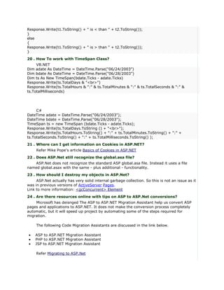 Response.Write(t1.ToString() + " is < than " + t2.ToString());
}
else
{
Response.Write(t1.ToString() + " is > than " + t2.ToString());
}
20 . How To work with TimeSpan Class?
     VB.NET
Dim adate As DateTime = DateTime.Parse("06/24/2003")
Dim bdate As DateTime = DateTime.Parse("06/28/2003")
Dim ts As New TimeSpan(bdate.Ticks - adate.Ticks)
Response.Write(ts.TotalDays & "<br>")
Response.Write(ts.TotalHours & ":" & ts.TotalMinutes & ":" & ts.TotalSeconds & ":" &
ts.TotalMilliseconds)




     C#
DateTime adate = DateTime.Parse("06/24/2003");
DateTime bdate = DateTime.Parse("06/28/2003");
TimeSpan ts = new TimeSpan (bdate.Ticks - adate.Ticks);
Response.Write(ts.TotalDays.ToString () + "<br>");
Response.Write(ts.TotalHours.ToString() + ":" + ts.TotalMinutes.ToString() + ":" +
ts.TotalSeconds.ToString() + ":" + ts.TotalMilliseconds.ToString() );
21 . Where can I get information on Cookies in ASP.NET?
     Refer Mike Pope's article Basics of Cookies in ASP.NET
22 . Does ASP.Net still recognize the global.asa file?
   ASP.Net does not recognize the standard ASP global.asa file. Instead it uses a file
named global.asax with the same - plus additional - functionality.
23 . How should I destroy my objects in ASP.Net?
     ASP.Net actually has very solid internal garbage collection. So this is not an issue as it
was in previous versions of ActiveServer Pages.
Link to more information: <gcConcurrent> Element
24 . Are there resources online with tips on ASP to ASP.Net conversions?
    Microsoft has deisnged The ASP to ASP.NET Migration Assistant help us convert ASP
pages and applications to ASP.NET. It does not make the conversion process completely
automatic, but it will speed up project by automating some of the steps required for
migration.

     The following Code Migration Assistants are discussed in the link below.

•   ASP to ASP.NET Migration Assistant
•   PHP to ASP.NET Migration Assistant
•   JSP to ASP.NET Migration Assistant

     Refer Migrating to ASP.Net
 