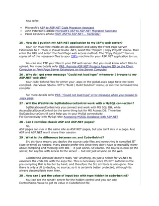 Also refer:

•   Microsoft's ASP to ASP.NET Code Migration Assistant
•   John Peterson's article Microsoft's ASP to ASP.NET Migration Assistant
•   Paolo Cavone's article From ASP to ASP.NET... Painlessly!


25 . How do I publish my ASP.NET application to my ISP's web server?
     Your ISP must first create an IIS application and apply the Front Page Server
Extensions to it. Then in Visual Studio .NET, select the "Project | Copy Project" menu. Then
enter the URL and select the FrontPage web access method. The "Copy Project" feature
copies all of the necessary files to your ISP's machine for your ASP.NET application to run.

     You can also FTP your files to your ISP web server. But you must know which files to
upload. For more details refer PRB: Remote ASP.NET Projects Require IIS on the Client
Computer or FrontPage Server Extensions on the Server Computer
26 . Why do i get error message "Could not load type" whenever I browse to my
ASP.NET web site?
    Your code-behind files for either your .aspx or the global.aspx page have not been
complied. Use Visual Studio .NET's "Build | Build Solution" menu, or run the command line
compiler.

     For more details refer PRB: "Could not load type" error message when you browse to
.aspx page
27 . Will the WebMatrix SqlDataSourceControl work with a MySQL connection?
     SqlDataSourceControl lets you connect and work with MS SQL DB, while
AccessDataSourceControl do the same thing but for MS Access DB. Therefore
SqlDataSourceControl can't help you in your MySql connectivity .
For Connectivity with MySql refer Accessing MySQL Database with ASP.NET
28 . Can I combine classic ASP and ASP.NET pages?
    No.
ASP pages can run in the same site as ASP.NET pages, but you can't mix in a page. Also
ASP and ASP.NET won't share their session.
29 . What is the difference between src and Code-Behind?
     Src attribute means you deploy the source code files and everything is compiled JIT
(just-in-time) as needed. Many people prefer this since they don't have to manually worry
about compiling and messing with dlls -- it just works. Of course, the source is now on the
server, for anyone with access to the server -- but not just anyone on the web.

     CodeBehind attribute doesn't really "do" anything, its just a helper for VS.NET to
associate the code file with the aspx file. This is necessary since VS.NET automates the
pre-compiling that is harder by hand, and therefore the Src attribute is also gone. Now
there is only a dll to deploy, no source, so it is certainly better protected, although its
always decompilable even then.
30 . How can I get the value of input box with type hidden in code-behind?
    You can set the runat= server for the hidden control and you can use
ControlName.Value to get its value in CodeBehind file
 