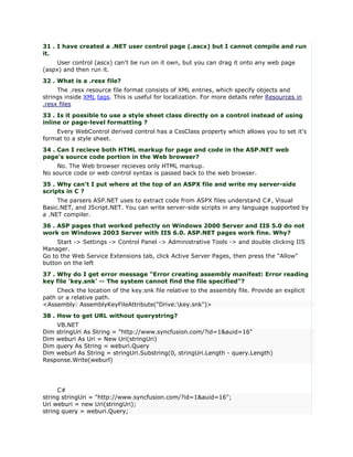 31 . I have created a .NET user control page (.ascx) but I cannot compile and run
it.
     User control (ascx) can't be run on it own, but you can drag it onto any web page
(aspx) and then run it.
32 . What is a .resx file?
     The .resx resource file format consists of XML entries, which specify objects and
strings inside XML tags. This is useful for localization. For more details refer Resources in
.resx files
33 . Is it possible to use a style sheet class directly on a control instead of using
inline or page-level formatting ?
    Every WebControl derived control has a CssClass property which allows you to set it's
format to a style sheet.
34 . Can I recieve both HTML markup for page and code in the ASP.NET web
page's source code portion in the Web browser?
    No. The Web browser recieves only HTML markup.
No source code or web control syntax is passed back to the web browser.
35 . Why can't I put where at the top of an ASPX file and write my server-side
scripts in C ?
     The parsers ASP.NET uses to extract code from ASPX files understand C#, Visual
Basic.NET, and JScript.NET. You can write server-side scripts in any language supported by
a .NET compiler.
36 . ASP pages that worked pefectly on Windows 2000 Server and IIS 5.0 do not
work on Windows 2003 Server with IIS 6.0. ASP.NET pages work fine. Why?
     Start -> Settings -> Control Panel -> Administrative Tools -> and double clicking IIS
Manager.
Go to the Web Service Extensions tab, click Active Server Pages, then press the "Allow"
button on the left
37 . Why do I get error message "Error creating assembly manifest: Error reading
key file 'key.snk' -- The system cannot find the file specified"?
     Check the location of the key.snk file relative to the assembly file. Provide an explicit
path or a relative path.
<Assembly: AssemblyKeyFileAttribute("Drive:key.snk")>
38 . How to get URL without querystring?
    VB.NET
Dim stringUri As String = "http://www.syncfusion.com/?id=1&auid=16"
Dim weburi As Uri = New Uri(stringUri)
Dim query As String = weburi.Query
Dim weburl As String = stringUri.Substring(0, stringUri.Length - query.Length)
Response.Write(weburl)




     C#
string stringUri = "http://www.syncfusion.com/?id=1&auid=16";
Uri weburi = new Uri(stringUri);
string query = weburi.Query;
 