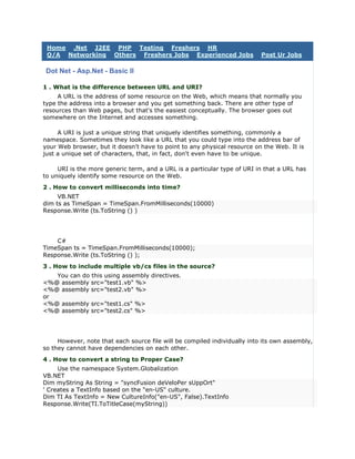 Home .Net J2EE PHP Testing Freshers HR
 Q/A Networking Others Freshers Jobs Experienced Jobs                      Post Ur Jobs

 Dot Net - Asp.Net - Basic II

1 . What is the difference between URL and URI?
     A URL is the address of some resource on the Web, which means that normally you
type the address into a browser and you get something back. There are other type of
resources than Web pages, but that's the easiest conceptually. The browser goes out
somewhere on the Internet and accesses something.

     A URI is just a unique string that uniquely identifies something, commonly a
namespace. Sometimes they look like a URL that you could type into the address bar of
your Web browser, but it doesn't have to point to any physical resource on the Web. It is
just a unique set of characters, that, in fact, don't even have to be unique.

     URI is the more generic term, and a URL is a particular type of URI in that a URL has
to uniquely identify some resource on the Web.
2 . How to convert milliseconds into time?
     VB.NET
dim ts as TimeSpan = TimeSpan.FromMilliseconds(10000)
Response.Write (ts.ToString () )




    C#
TimeSpan ts = TimeSpan.FromMilliseconds(10000);
Response.Write (ts.ToString () );
3 . How to include multiple vb/cs files in the source?
   You can do this using assembly directives.
<%@ assembly src="test1.vb" %>
<%@ assembly src="test2.vb" %>
or
<%@ assembly src="test1.cs" %>
<%@ assembly src="test2.cs" %>




     However, note that each source file will be compiled individually into its own assembly,
so they cannot have dependencies on each other.
4 . How to convert a string to Proper Case?
     Use the namespace System.Globalization
VB.NET
Dim myString As String = "syncFusion deVeloPer sUppOrt"
' Creates a TextInfo based on the "en-US" culture.
Dim TI As TextInfo = New CultureInfo("en-US", False).TextInfo
Response.Write(TI.ToTitleCase(myString))
 
