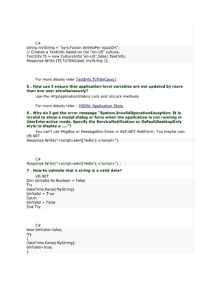 C#
string myString = "syncFusion deVeloPer sUppOrt";
// Creates a TextInfo based on the "en-US" culture.
TextInfo TI = new CultureInfo("en-US",false).TextInfo;
Response.Write (TI.ToTitleCase( myString ));




    For more details refer TextInfo.ToTitleCase()
5 . How can I ensure that application-level variables are not updated by more
than one user simultaneously?
    Use the HttpApplicationState's Lock and UnLock methods.

    For more details refer : MSDN: Application State
6 . Why do I get the error message "System.InvalidOperationException: It is
invalid to show a modal dialog or form when the application is not running in
UserInteractive mode. Specify the ServiceNotification or DefaultDesktopOnly
style to display a ...."?
    You can't use MsgBox or MessageBox.Show in ASP.NET WebForm. You maybe use:
VB.NET
Response.Write("<script>alert('Hello');</script>")




    C#
Response.Write("<script>alert('Hello');</script>") ;
7 . How to validate that a string is a valid date?
    VB.NET
Dim blnValid As Boolean = False
Try
DateTime.Parse(MyString)
blnValid = True
Catch
blnValid = False
End Try




     C#
bool blnValid=false;
try
{
DateTime.Parse(MyString);
blnValid=true;
}
 