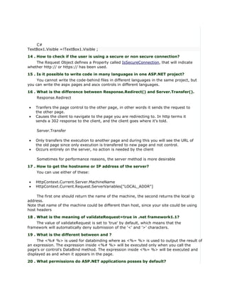 C#
TextBox1.Visible =!TextBox1.Visible ;
14 . How to check if the user is using a secure or non secure connection?
    The Request Object defines a Property called IsSecureConnection, that will indicate
whether http:// or https:// has been used.
15 . Is it possible to write code in many languages in one ASP.NET project?
     You cannot write the code-behind files in different languages in the same project, but
you can write the aspx pages and ascx controls in different languages.
16 . What is the difference between Response.Redirect() and Server.Transfer().
    Response.Redirect

•   Tranfers the page control to the other page, in other words it sends the request to
    the other page.
•   Causes the client to navigate to the page you are redirecting to. In http terms it
    sends a 302 response to the client, and the client goes where it's told.

    Server.Transfer

•   Only transfers the execution to another page and during this you will see the URL of
    the old page since only execution is transfered to new page and not control.
•   Occurs entirely on the server, no action is needed by the client

    Sometimes for performance reasons, the server method is more desirable
17 . How to get the hostname or IP address of the server?
    You can use either of these:

•   HttpContext.Current.Server.MachineName
•   HttpContext.Current.Request.ServerVariables["LOCAL_ADDR"]

     The first one should return the name of the machine, the second returns the local ip
address.
Note that name of the machine could be different than host, since your site could be using
host headers
18 . What is the meaning of validateRequest=true in .net framework1.1?
    The value of validateRequest is set to 'true' by default, which means that the
framework will automatically deny submission of the '<' and '>' characters.
19 . What is the different between and ?
     The <%# %> is used for databinding where as <%= %> is used to output the result of
an expression. The expression inside <%# %> will be executed only when you call the
page's or control's DataBind method. The expression inside <%= %> will be executed and
displayed as and when it appears in the page.
20 . What permissions do ASP.NET applications posses by default?
 
