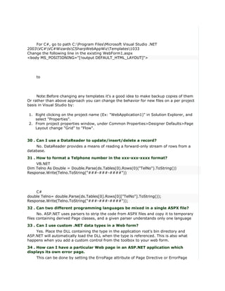 For C#, go to path C:Program FilesMicrosoft Visual Studio .NET
2003VC#VC#WizardsCSharpWebAppWizTemplates1033
Change the following line in the existing WebForm1.aspx
<body MS_POSITIONING="[!output DEFAULT_HTML_LAYOUT]">




    to




     Note:Before changing any templates it's a good idea to make backup copies of them
Or rather than above approach you can change the behavior for new files on a per project
basis in Visual Studio by:

1. Right clicking on the project name (Ex: "WebApplication1)" in Solution Explorer, and
   select "Properties".
2. From project properties window, under Common Properties>Designer Defaults>Page
   Layout change "Grid" to "Flow".


30 . Can I use a DataReader to update/insert/delete a record?
    No. DataReader provides a means of reading a forward-only stream of rows from a
database.
31 . How to format a Telphone number in the xxx-xxx-xxxx format?
    VB.NET
Dim Telno As Double = Double.Parse(ds.Tables(0).Rows(0)("TelNo").ToString())
Response.Write(Telno.ToString("###-###-####"))




    C#
double Telno= double.Parse(ds.Tables[0].Rows[0]["TelNo"].ToString());
Response.Write(Telno.ToString("###-###-####"));
32 . Can two different programming languages be mixed in a single ASPX file?
      No. ASP.NET uses parsers to strip the code from ASPX files and copy it to temporary
files containing derived Page classes, and a given parser understands only one language
33 . Can I use custom .NET data types in a Web form?
    Yes. Place the DLL containing the type in the application root's bin directory and
ASP.NET will automatically load the DLL when the type is referenced. This is also what
happens when you add a custom control from the toolbox to your web form.
34 . How can I have a particular Web page in an ASP.NET application which
displays its own error page.
    This can be done by setting the ErroPage attribute of Page Directive or ErrorPage
 
