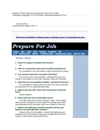 property of Page Class to the desired Custom Error Page
<%@Page Language="C#" ErrorPage="specificerropage.htm"%>




    In web.config
<customErrors mode="On" />




   Click here to Register in Naukri.com or Monster.com or TimesJobs.com etc.,




Prepare For Job
 Home .Net J2EE PHP Testing Freshers HR
 Q/A Networking Others Freshers Jobs Experienced Jobs                       Post Ur Jobs

    Dot Net - C#.Net

   1 . Does C# support multiple-inheritance?
        No.
   2 . Who is a protected class-level variable available to?
        It is available to any sub-class (a class inheriting this class).
   3 . Are private class-level variables inherited?
         Yes, but they are not accessible. Although they are not
   visible or accessible via the class interface, they are inherited.
   4 . Describe the accessibility modifier “protected internal”.
       It is available to classes that are within the same assembly
   and derived from the specified base class.
   5 . What’s the top .NET class that everything is derived
   from?
        System.Object.
   6 . What does the term immutable mean?
        The data value may not be changed. Note: The variable
   value may be changed, but the original immutable data value
   was discarded and a new data value was created in memory.
   7 . What’s the difference between System.String and
   System.Text.StringBuilder classes?
        System.String is immutable. System.StringBuilder was
   designed with the purpose of having a mutable string where a
   variety of operations can be performed.
 
