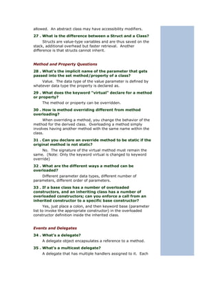 allowed. An abstract class may have accessibility modifiers.
27 . What is the difference between a Struct and a Class?
      Structs are value-type variables and are thus saved on the
stack, additional overhead but faster retrieval. Another
difference is that structs cannot inherit.


Method and Property Questions
28 . What’s the implicit name of the parameter that gets
passed into the set method/property of a class?
    Value. The data type of the value parameter is defined by
whatever data type the property is declared as.
29 . What does the keyword “virtual” declare for a method
or property?
    The method or property can be overridden.
30 . How is method overriding different from method
overloading?
     When overriding a method, you change the behavior of the
method for the derived class. Overloading a method simply
involves having another method with the same name within the
class.
31 . Can you declare an override method to be static if the
original method is not static?
     No. The signature of the virtual method must remain the
same. (Note: Only the keyword virtual is changed to keyword
override)
32 . What are the different ways a method can be
overloaded?
    Different parameter data types, different number of
parameters, different order of parameters.
33 . If a base class has a number of overloaded
constructors, and an inheriting class has a number of
overloaded constructors; can you enforce a call from an
inherited constructor to a specific base constructor?
      Yes, just place a colon, and then keyword base (parameter
list to invoke the appropriate constructor) in the overloaded
constructor definition inside the inherited class.


Events and Delegates
34 . What’s a delegate?
    A delegate object encapsulates a reference to a method.
35 . What’s a multicast delegate?
    A delegate that has multiple handlers assigned to it. Each
 