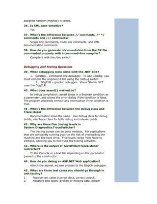 assigned handler (method) is called.
36 . Is XML case-sensitive?
     Yes.
37 . What’s the difference between // comments, /* */
comments and /// comments?
    Single-line comments, multi-line comments, and XML
documentation comments.
38 . How do you generate documentation from the C# file
commented properly with a command-line compiler?
     Compile it with the /doc switch.


Debugging and Testing Questions
39 . What debugging tools come with the .NET SDK?
     1. CorDBG – command-line debugger. To use CorDbg, you
must compile the original C# file using the /debug switch.
         2. DbgCLR – graphic debugger. Visual Studio .NET
uses the DbgCLR.
40 . What does assert() method do?
      In debug compilation, assert takes in a Boolean condition as
a parameter, and shows the error dialog if the condition is false.
The program proceeds without any interruption if the condition is
true.
41 . What’s the difference between the Debug class and
Trace class?
     Documentation looks the same. Use Debug class for debug
builds, use Trace class for both debug and release builds.
42 . Why are there five tracing levels in
System.Diagnostics.TraceSwitcher?
     The tracing dumps can be quite verbose. For applications
that are constantly running you run the risk of overloading the
machine and the hard drive. Five levels range from None to
Verbose, allowing you to fine-tune the tracing activities.
43 . Where is the output of TextWriterTraceListener
redirected?
    To the Console or a text file depending on the parameter
passed to the constructor.
44 . How do you debug an ASP.NET Web application?
     Attach the aspnet_wp.exe process to the DbgClr debugger.
45 . What are three test cases you should go through in
unit testing?
1.    Positive test cases (correct data, correct output).
2.    Negative test cases (broken or missing data, proper
 