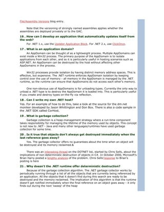 File/Assembly Versions blog entry.

    Note that the versioning of strongly named assemblies applies whether the
assemblies are deployed privately or to the GAC.

16 . How can I develop an application that automatically updates itself from
the web?
     For .NET 1.x, use the Updater Application Block. For .NET 2.x, use ClickOnce.

17 . What is an application domain?
      An AppDomain can be thought of as a lightweight process. Multiple AppDomains can
exist inside a Win32 process. The primary purpose of the AppDomain is to isolate
applications from each other, and so it is particularly useful in hosting scenarios such as
ASP.NET. An AppDomain can be destroyed by the host without affecting other
AppDomains in the process.

      Win32 processes provide isolation by having distinct memory address spaces. This is
effective, but expensive. The .NET runtime enforces AppDomain isolation by keeping
control over the use of memory - all memory in the AppDomain is managed by the .NET
runtime, so the runtime can ensure that AppDomains do not access each other's memory.

      One non-obvious use of AppDomains is for unloading types. Currently the only way to
unload a .NET type is to destroy the AppDomain it is loaded into. This is particularly useful
if you create and destroy types on-the-fly via reflection.

18 . Can I write my own .NET host?
Yes. For an example of how to do this, take a look at the source for the dm.net
moniker developed by Jason Whittington and Don Box. There is also a code sample in
the .NET SDK called CorHost.
19 . What is garbage collection?
      Garbage collection is a heap-management strategy where a run-time component
takes responsibility for managing the lifetime of the memory used by objects. This concept
is not new to .NET - Java and many other languages/runtimes have used garbage
collection for some time.

20 . Is it true that objects don't always get destroyed immediately when the
last reference goes away?
     Yes. The garbage collector offers no guarantees about the time when an object will
be destroyed and its memory reclaimed.&

     There was an interesting thread on the DOTNET list, started by Chris Sells, about the
implications of non-deterministic destruction of objects in C#. In October 2000, Microsoft's
Brian Harry posted a lengthy analysis of the problem. Chris Sells'response to Brian's
posting is here

21 . Why doesn't the .NET runtime offer deterministic destruction?
      Because of the garbage collection algorithm. The .NET garbage collector works by
periodically running through a list of all the objects that are currently being referenced by
an application. All the objects that it doesn't find during this search are ready to be
destroyed and the memory reclaimed. The implication of this algorithm is that the runtime
doesn't get notified immediately when the final reference on an object goes away - it only
finds out during the next 'sweep' of the heap
 