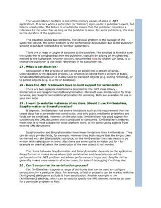 The lapsed listener problem is one of the primary causes of leaks in .NET
applications. It occurs when a subscriber (or 'listener') signs up for a publisher's event, but
fails to unsubscribe. The failure to unsubscribe means that the publisher maintains a
reference to the subscriber as long as the publisher is alive. For some publishers, this may
be the duration of the application

     This situation causes two problems. The obvious problem is the leakage of the
subscriber object. The other problem is the performance degredation due to the publisher
sending redundant notifications to 'zombie' subscribers.

     There are at least a couple of solutions to the problem. The simplest is to make sure
the subscriber is unsubscribed from the publisher, typically by adding an Unsubscribe()
method to the subscriber. Another solution, documented here by Shawn Van Ness, is to
change the publisher to use weak references in its subscriber list.

27 . What is serialization?
     Serialization is the process of converting an object into a stream of bytes.
Deserialization is the opposite process, i.e. creating an object from a stream of bytes.
Serialization/Deserialization is mostly used to transport objects (e.g. during remoting), or
to persist objects (e.g. to a file or database).

28 . Does the .NET Framework have in-built support for serialization?
     There are two separate mechanisms provided by the .NET class library -
XmlSerializer and SoapFormatter/BinaryFormatter. Microsoft uses XmlSerializer for Web
Services, and SoapFormatter/BinaryFormatter for remoting. Both are available for use in
your own code

29 . I want to serialize instances of my class. Should I use XmlSerializer,
SoapFormatter or BinaryFormatter?
      It depends. XmlSerializer has severe limitations such as the requirement that the
target class has a parameterless constructor, and only public read/write properties and
fields can be serialized. However, on the plus side, XmlSerializer has good support for
customising the XML document that is produced or consumed. XmlSerializer's features
mean that it is most suitable for cross-platform work, or for constructing objects from
existing XML documents

      SoapFormatter and BinaryFormatter have fewer limitations than XmlSerializer. They
can serialize private fields, for example. However they both require that the target class
be marked with the [Serializable] attribute, so like XmlSerializer the class needs to be
written with serialization in mind. Also there are some quirks to watch out for - for
example on deserialization the constructor of the new object is not invoked.

     The choice between SoapFormatter and BinaryFormatter depends on the application.
BinaryFormatter makes sense where both serialization and deserialization will be
performed on the .NET platform and where performance is important. SoapFormatter
generally makes more sense in all other cases, for ease of debugging if nothing else.

30 . Can I customise the serialization process?
      Yes. XmlSerializer supports a range of attributes that can be used to configure
serialization for a particular class. For example, a field or property can be marked with the
[XmlIgnore] attribute to exclude it from serialization. Another example is the
[XmlElement] attribute, which can be used to specify the XML element name to be used
for a particular property or field.
 