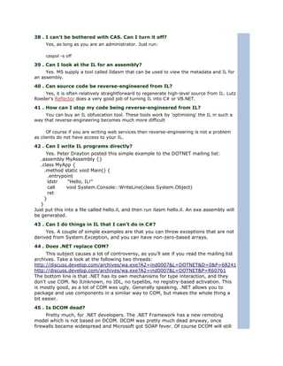 38 . I can't be bothered with CAS. Can I turn it off?
     Yes, as long as you are an administrator. Just run:

     caspol -s off

39 . Can I look at the IL for an assembly?
     Yes. MS supply a tool called Ildasm that can be used to view the metadata and IL for
an assembly.

40 . Can source code be reverse-engineered from IL?
    Yes, it is often relatively straightforward to regenerate high-level source from IL. Lutz
Roeder's Reflector does a very good job of turning IL into C# or VB.NET.

41 . How can I stop my code being reverse-engineered from IL?
     You can buy an IL obfuscation tool. These tools work by 'optimising' the IL in such a
way that reverse-engineering becomes much more difficult

      Of course if you are writing web services then reverse-engineering is not a problem
as clients do not have access to your IL.

42 . Can I write IL programs directly?
      Yes. Peter Drayton posted this simple example to the DOTNET mailing list:
   .assembly MyAssembly {}
   .class MyApp {
     .method static void Main() {
       .entrypoint
       ldstr    "Hello, IL!"
       call    void System.Console::WriteLine(class System.Object)
       ret
     }
   }
Just put this into a file called hello.il, and then run ilasm hello.il. An exe assembly will
be generated.
43 . Can I do things in IL that I can't do in C#?
     Yes. A couple of simple examples are that you can throw exceptions that are not
derived from System.Exception, and you can have non-zero-based arrays.
44 . Does .NET replace COM?
     This subject causes a lot of controversy, as you'll see if you read the mailing list
archives. Take a look at the following two threads:
http://discuss.develop.com/archives/wa.exe?A2=ind0007&L=DOTNET&D=0&P=68241
http://discuss.develop.com/archives/wa.exe?A2=ind0007&L=DOTNET&P=R60761
The bottom line is that .NET has its own mechanisms for type interaction, and they
don't use COM. No IUnknown, no IDL, no typelibs, no registry-based activation. This
is mostly good, as a lot of COM was ugly. Generally speaking, .NET allows you to
package and use components in a similar way to COM, but makes the whole thing a
bit easier.
45 . Is DCOM dead?
     Pretty much, for .NET developers. The .NET Framework has a new remoting
model which is not based on DCOM. DCOM was pretty much dead anyway, once
firewalls became widespread and Microsoft got SOAP fever. Of course DCOM will still
 