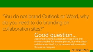 Applying branding is absolutely supported and
understandable for intranet portals, but what about
collaboration sites? It is recommended to consider
the cost versus gain
Good question…
 