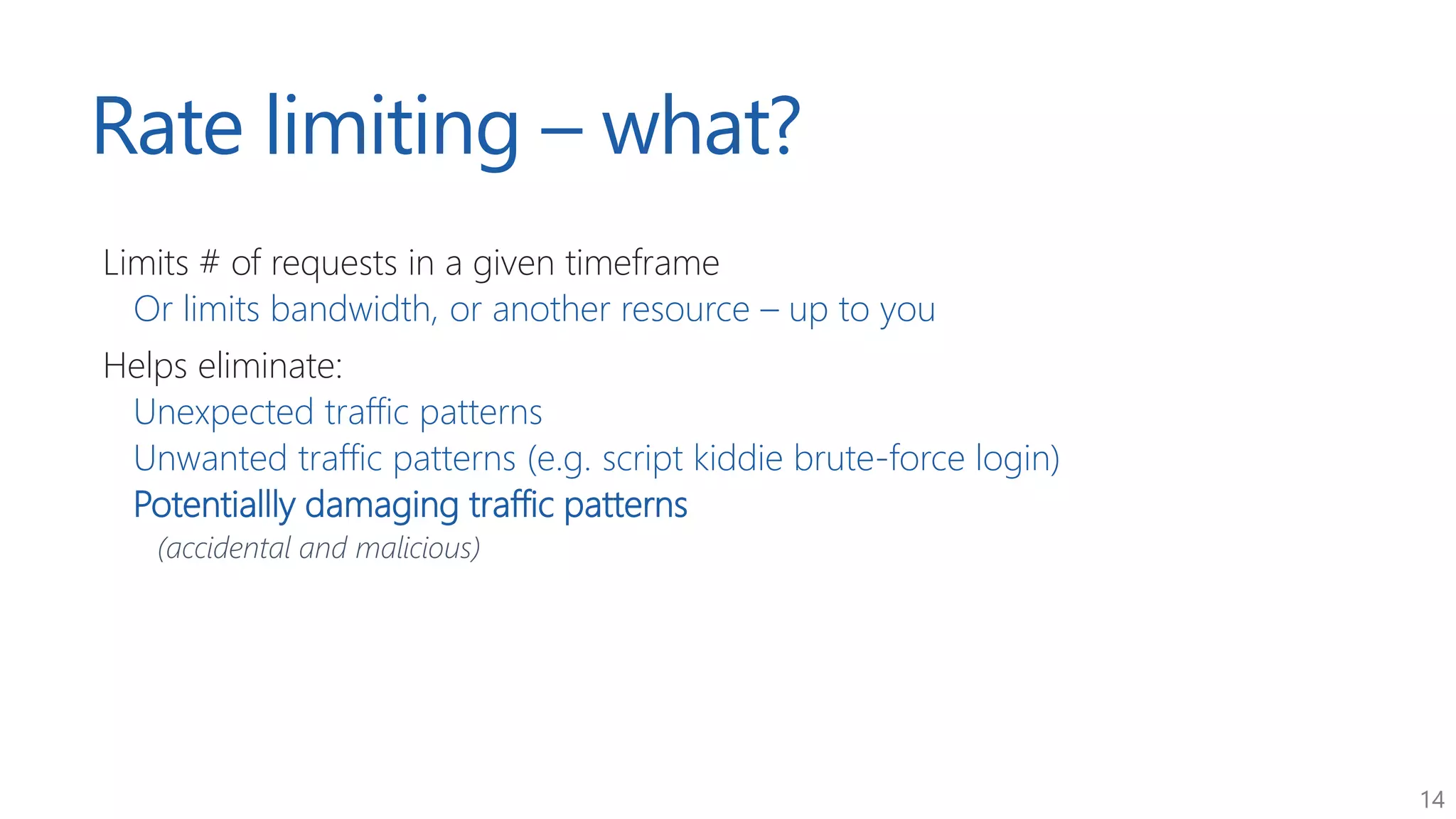 14
Rate limiting – what?
Limits # of requests in a given timeframe
Or limits bandwidth, or another resource – up to you
Helps eliminate:
Unexpected traffic patterns
Unwanted traffic patterns (e.g. script kiddie brute-force login)
Potentiallly damaging traffic patterns
(accidental and malicious)
 