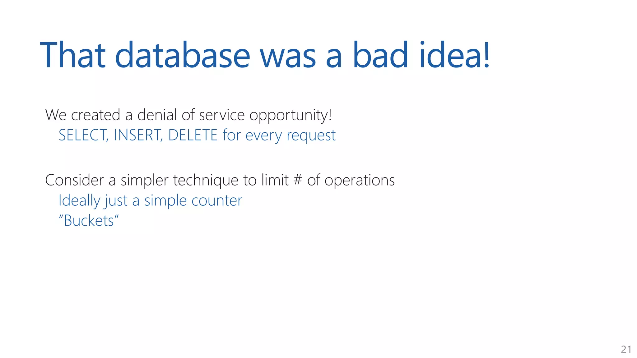 21
That database was a bad idea!
We created a denial of service opportunity!
SELECT, INSERT, DELETE for every request
Consider a simpler technique to limit # of operations
Ideally just a simple counter
“Buckets”
 