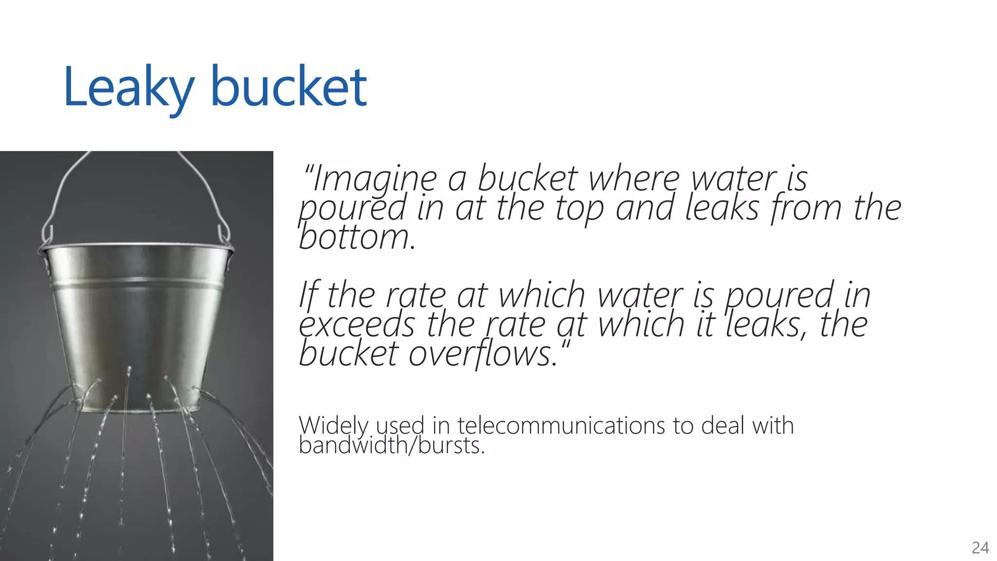 24
Leaky bucket
“Imagine a bucket where water is
poured in at the top and leaks from the
bottom.
If the rate at which water is poured in
exceeds the rate at which it leaks, the
bucket overflows.“
Widely used in telecommunications to deal with
bandwidth/bursts.
 