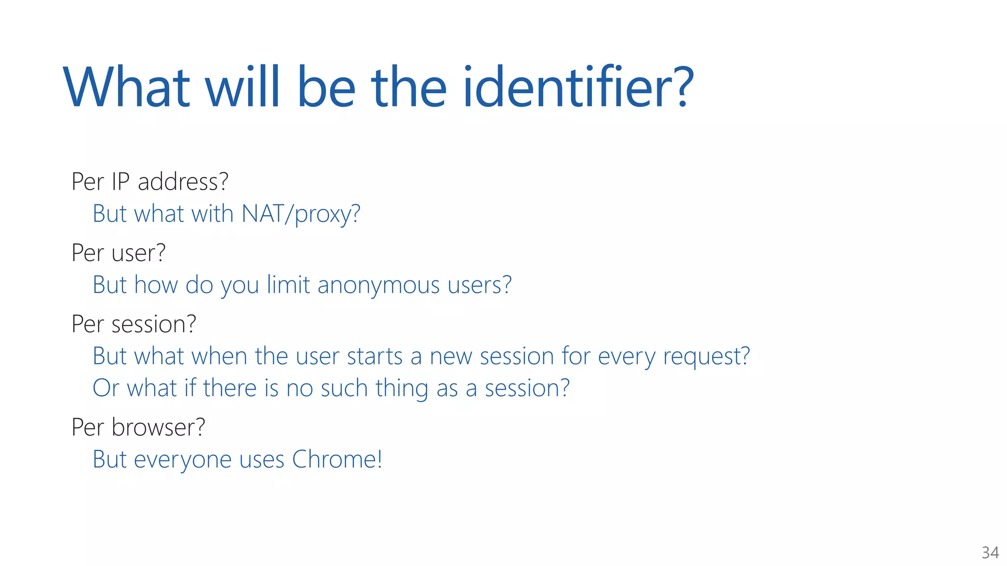 34
What will be the identifier?
Per IP address?
But what with NAT/proxy?
Per user?
But how do you limit anonymous users?
Per session?
But what when the user starts a new session for every request?
Or what if there is no such thing as a session?
Per browser?
But everyone uses Chrome!
 
