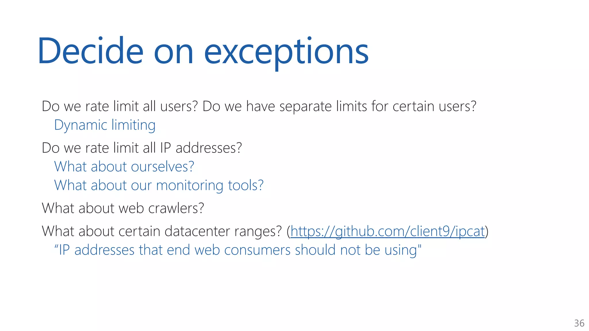 36
Decide on exceptions
Do we rate limit all users? Do we have separate limits for certain users?
Dynamic limiting
Do we rate limit all IP addresses?
What about ourselves?
What about our monitoring tools?
What about web crawlers?
What about certain datacenter ranges? (https://github.com/client9/ipcat)
“IP addresses that end web consumers should not be using"
 
