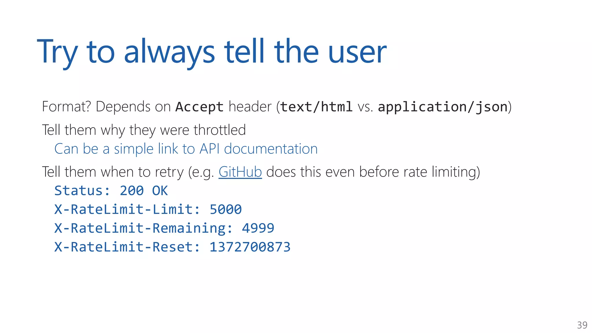 39
Try to always tell the user
Format? Depends on Accept header (text/html vs. application/json)
Tell them why they were throttled
Can be a simple link to API documentation
Tell them when to retry (e.g. GitHub does this even before rate limiting)
Status: 200 OK
X-RateLimit-Limit: 5000
X-RateLimit-Remaining: 4999
X-RateLimit-Reset: 1372700873
 