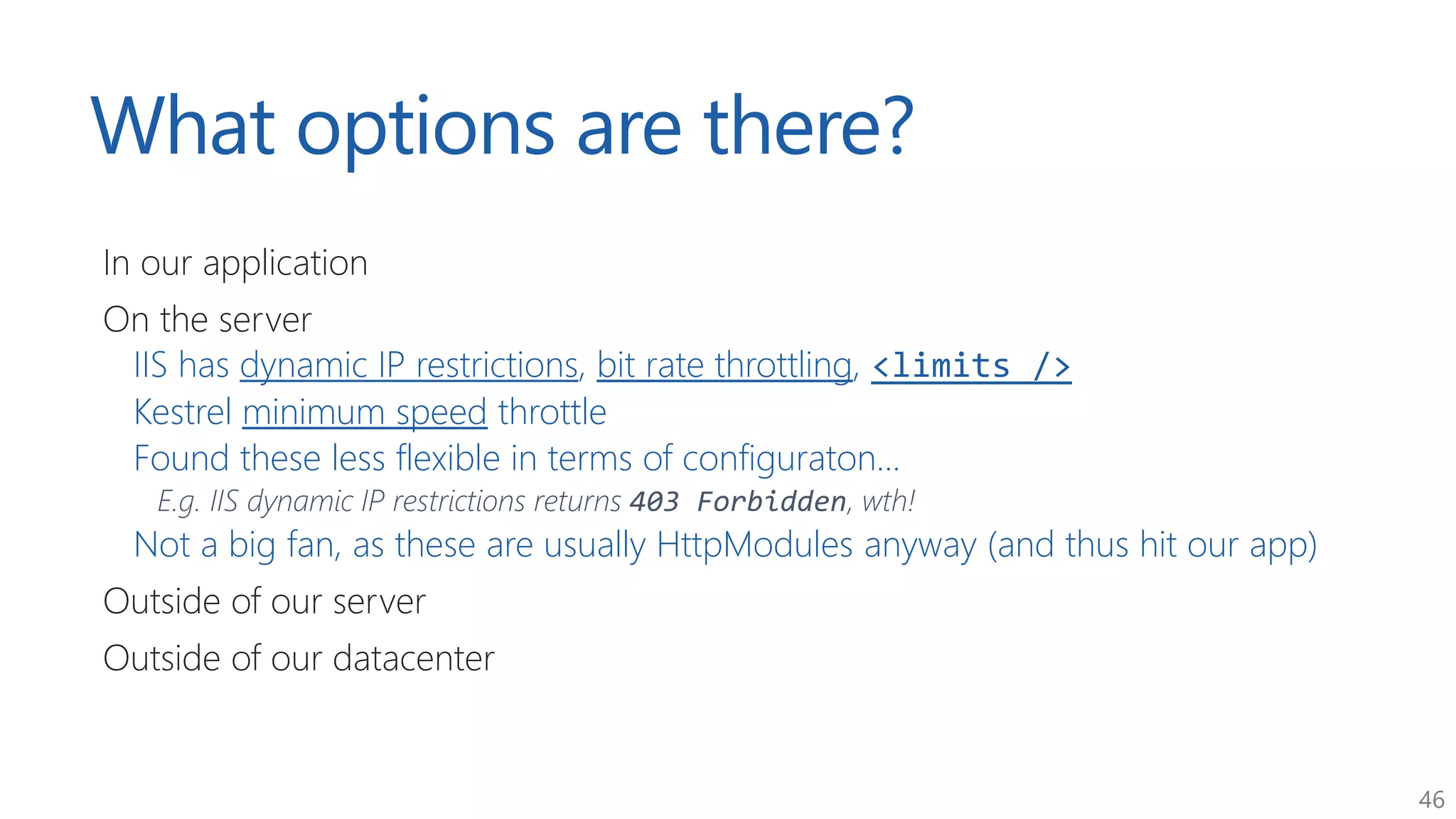46
What options are there?
In our application
On the server
IIS has dynamic IP restrictions, bit rate throttling, <limits />
Kestrel minimum speed throttle
Found these less flexible in terms of configuraton...
E.g. IIS dynamic IP restrictions returns 403 Forbidden, wth!
Not a big fan, as these are usually HttpModules anyway (and thus hit our app)
Outside of our server
Outside of our datacenter
 
