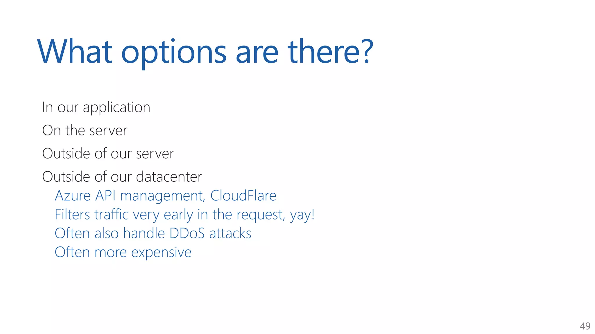 49
What options are there?
In our application
On the server
Outside of our server
Outside of our datacenter
Azure API management, CloudFlare
Filters traffic very early in the request, yay!
Often also handle DDoS attacks
Often more expensive
 