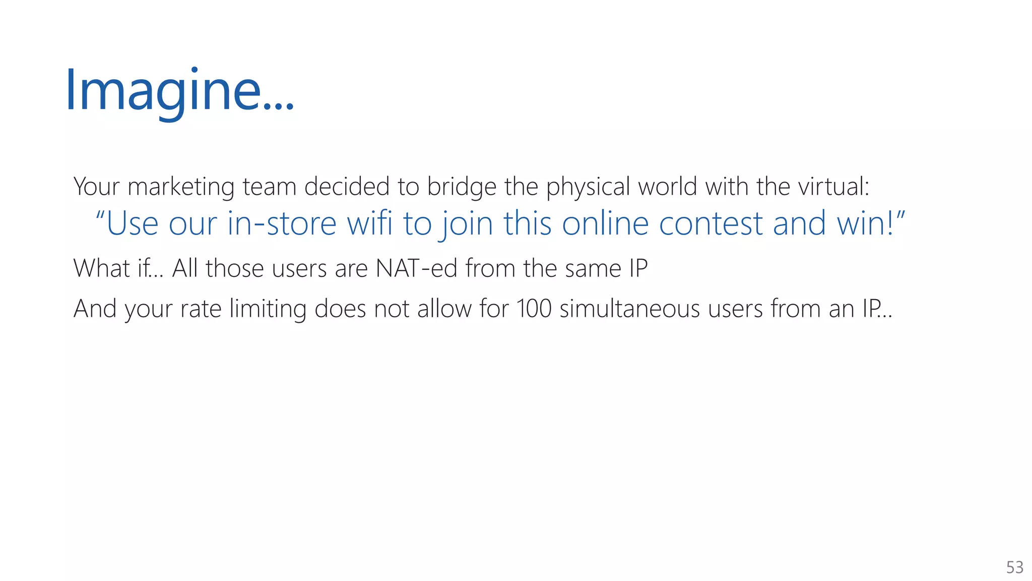 53
Imagine...
Your marketing team decided to bridge the physical world with the virtual:
“Use our in-store wifi to join this online contest and win!”
What if... All those users are NAT-ed from the same IP
And your rate limiting does not allow for 100 simultaneous users from an IP...
 