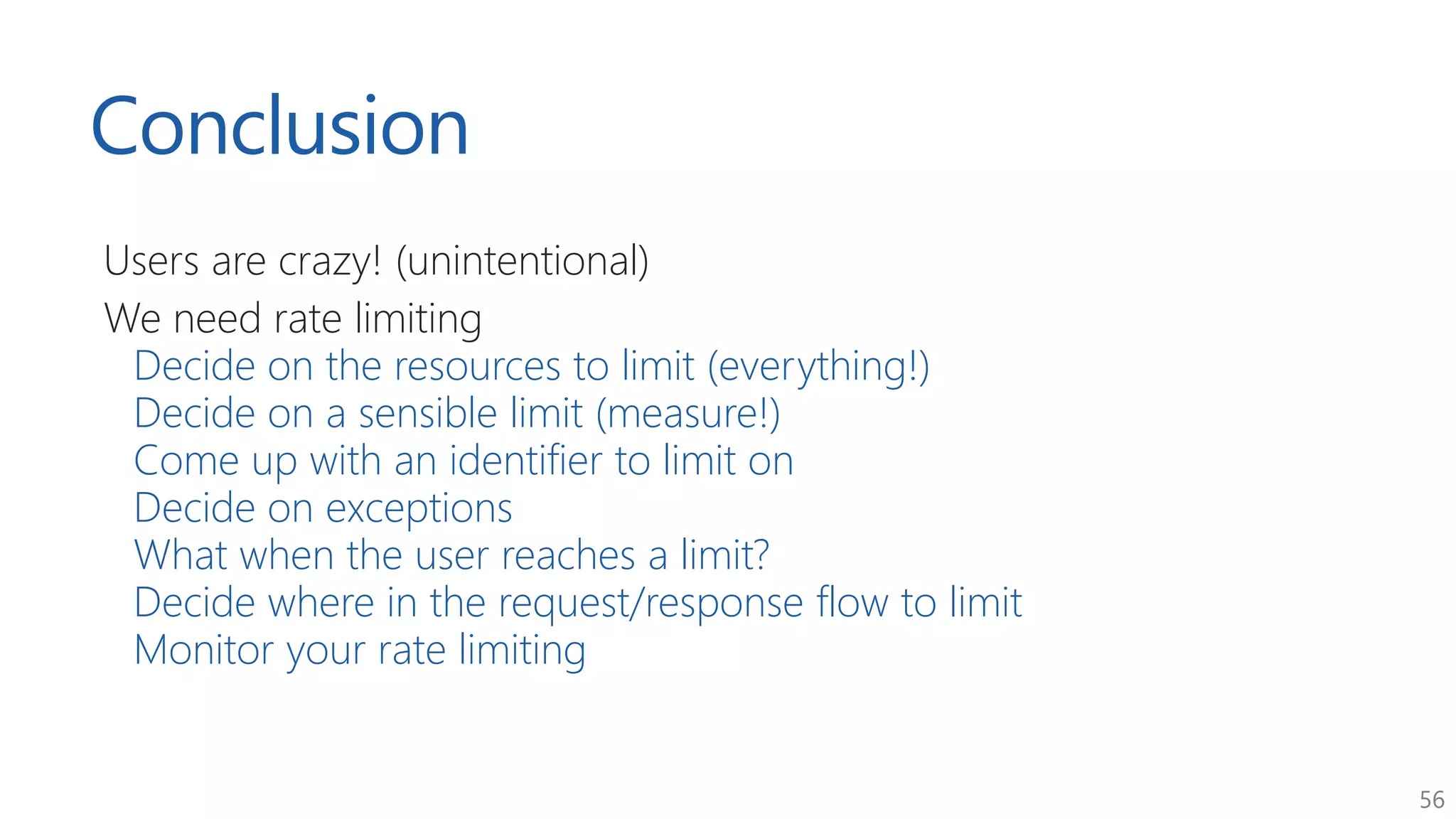 56
Conclusion
Users are crazy! (unintentional)
We need rate limiting
Decide on the resources to limit (everything!)
Decide on a sensible limit (measure!)
Come up with an identifier to limit on
Decide on exceptions
What when the user reaches a limit?
Decide where in the request/response flow to limit
Monitor your rate limiting
 